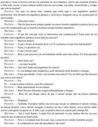 pacientes é como conversar com eles na qualidade de seres humanos, sem ter que examinar primeiro
a ficha toda. Assim, só para começar poderia dar-nos um resumo: sua idade, sua profissão e o tempo
que está no hospital?
PACIENTE: Faz mais ou menos duas semanas que estou aqui e sou engenheiro químico
profissional. Sou formado em engenharia química e, além disso, frequento cursos de comunicação na
universidade.
DOUTORA: — (Gravação ruim.)
PACIENTE: — Não foi hem assim, porque quando eu estava fazendo engenharia química havia um
curso de comunicações que se encerrou na época em que terminei engenharia.
DOUTORA: — Sei.
CAPELÃO: — O que fez com que você se interessasse por comunicações? Fazia parte de seu
trabalho como engenheiro químico ou era interesse pessoal?
PACIENTE: — Interesse próprio.
DOUTORA: — O que o trouxe ao hospital desta vez? É a primeira vez que fica num hospital?
PACIENTE: — Neste, é a primeira vez.
DOUTORA: — O que o trouxe aqui?
PACIENTE: — Bem, é que precisava de um tratamento melhor para meu câncer. Fiz uma operação
em abril...
DOUTORA: — Abril deste ano?
PACIENTE: — ...em outro hospital.
DOUTORA: — Este ano? Então seu diagnóstico foi câncer?
PACIENTE: — E, sem nenhum outro diagnóstico, pedi internação neste hospital e consegui.
DOUTORA: — Estou percebendo. Como você recebeu esta notícia? Foi em abril que lhe disseram
que estava com câncer?
PACIENTE: — Foi.
D: — Como recebeu a notícia, como lhe contaram?
PACIENTE: — Bem, naturalmente foi um choque.
DOUTORA: — Hum! Pessoas diferentes reagem diferentemente a choques.
PACIENTE: — Bem, foi um choque maior do que o normal porque não me deram nenhuma
esperança.
DOUTORA: — Nenhuma?
PACIENTE: — Nenhuma. O próprio médico me disse que seu pai se submetera à mesma cirurgia,
no mesmo hospital, com o mesmo cirurgião e morrera um ano e meio depois, com a mesma idade,
sem ter conseguido recuperar-se. E tudo o que eu poderia fazer era esperar pelo amargo fim.
DOUTORA: — Isto é cruel demais. A gente fica até pensando se esse médico não fez isso por
causa do que aconteceu na família dele.
PACIENTE: — Pois é, o resultado final foi cruel, mas a causa foi ter sentido realmente na pele.
DOUTORA: — É compreensível, mas não desculpável, não acha?
 