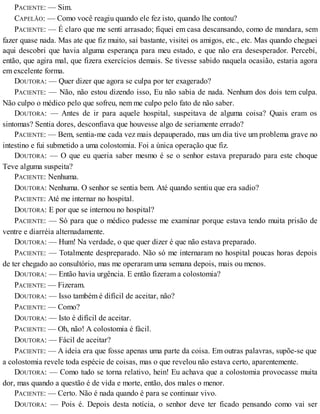 PACIENTE: — Sim.
CAPELÃO: — Como você reagiu quando ele fez isto, quando lhe contou?
PACIENTE: — É claro que me senti arrasado; fiquei em casa descansando, como de mandara, sem
fazer quase nada. Mas ate que fiz muito, saí bastante, visitei os amigos, etc., etc. Mas quando cheguei
aqui descobri que havia alguma esperança para meu estado, e que não era desesperador. Percebí,
então, que agira mal, que fizera exercícios demais. Se tivesse sabido naquela ocasião, estaria agora
em excelente forma.
DOUTORA: — Quer dizer que agora se culpa por ter exagerado?
PACIENTE: — Não, não estou dizendo isso, Eu não sabia de nada. Nenhum dos dois tem culpa.
Não culpo o médico pelo que sofreu, nem me culpo pelo fato de não saber.
DOUTORA: — Antes de ir para aquele hospital, suspeitava de alguma coisa? Quais eram os
sintomas? Sentia dores, desconfiava que houvesse algo de seriamente errado?
PACIENTE: — Bem, sentia-me cada vez mais depauperado, mas um dia tive um problema grave no
intestino e fui submetido a uma colostomia. Foi a única operação que fiz.
DOUTORA: — O que eu queria saber mesmo é se o senhor estava preparado para este choque
Teve alguma suspeita?
PACIENTE: Nenhuma.
DOUTORA: Nenhuma. O senhor se sentia bem. Até quando sentiu que era sadio?
PACIENTE: Até me internar no hospital.
DOUTORA: E por que se internou no hospital?
PACIENTE: — Só para que o médico pudesse me examinar porque estava tendo muita prisão de
ventre e diarréia alternadamente.
DOUTORA: — Hum! Na verdade, o que quer dizer é que não estava preparado.
PACIENTE: — Totalmente despreparado. Não só me internaram no hospital poucas horas depois
de ter chegado ao consultório, mas me operaram uma semana depois, mais ou menos.
DOUTORA: — Então havia urgência. E então fizeram a colostomia?
PACIENTE: — Fizeram.
DOUTORA: — Isso também é difícil de aceitar, não?
PACIENTE: — Como?
DOUTORA: — Isto é difícil de aceitar.
PACIENTE: — Oh, não! A colostomia é fácil.
DOUTORA: — Fácil de aceitar?
PACIENTE: — A ideia era que fosse apenas uma parte da coisa. Em outras palavras, supõe-se que
a colostomia revele toda espécie de coisas, mas o que revelou não estava certo, aparentemente.
DOUTORA: — Como tudo se torna relativo, hein! Eu achava que a colostomia provocasse muita
dor, mas quando a questão é de vida e morte, então, dos males o menor.
PACIENTE: — Certo. Não é nada quando é para se continuar vivo.
DOUTORA: — Pois é. Depois desta notícia, o senhor deve ter ficado pensando como vai ser
 