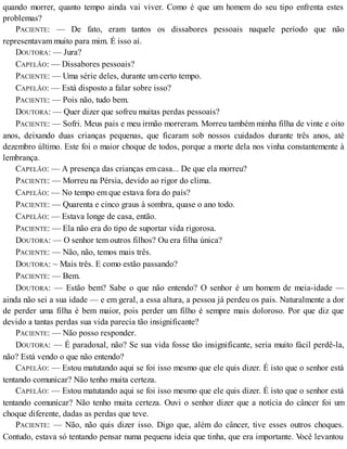 quando morrer, quanto tempo ainda vai viver. Como é que um homem do seu tipo enfrenta estes
problemas?
PACIENTE: — De fato, eram tantos os dissabores pessoais naquele período que não
representavam muito para mim. É isso aí.
DOUTORA: — Jura?
CAPELÃO: — Dissabores pessoais?
PACIENTE: — Uma série deles, durante um certo tempo.
CAPELÃO: — Está disposto a falar sobre isso?
PACIENTE: — Pois não, tudo bem.
DOUTORA: — Quer dizer que sofreu muitas perdas pessoais?
PACIENTE: — Sofri. Meus pais e meu irmão morreram. Morreu também minha filha de vinte e oito
anos, deixando duas crianças pequenas, que ficaram sob nossos cuidados durante três anos, até
dezembro último. Este foi o maior choque de todos, porque a morte dela nos vinha constantemente à
lembrança.
CAPELÃO: — A presença das crianças em casa... De que ela morreu?
PACIENTE: — Morreu na Pérsia, devido ao rigor do clima.
CAPELÃO: — No tempo em que estava fora do país?
PACIENTE: — Quarenta e cinco graus à sombra, quase o ano todo.
CAPELÃO: — Estava longe de casa, então.
PACIENTE: — Ela não era do tipo de suportar vida rigorosa.
DOUTORA: — O senhor tem outros filhos? Ou era filha única?
PACIENTE: — Não, não, temos mais três.
DOUTORA: ~ Mais três. E como estão passando?
PACIENTE: — Bem.
DOUTORA: — Estão bem? Sabe o que não entendo? O senhor é um homem de meia-idade —
ainda não sei a sua idade — e em geral, a essa altura, a pessoa já perdeu os pais. Naturalmente a dor
de perder uma filha é bem maior, pois perder um filho é sempre mais doloroso. Por que diz que
devido a tantas perdas sua vida parecia tão insignificante?
PACIENTE: — Não posso responder.
DOUTORA: — É paradoxal, não? Se sua vida fosse tão insignificante, seria muito fácil perdê-la,
não? Está vendo o que não entendo?
CAPELÃO: — Estou matutando aqui se foi isso mesmo que ele quis dizer. É isto que o senhor está
tentando comunicar? Não tenho muita certeza.
CAPELÃO: — Estou matutando aqui se foi isso mesmo que ele quis dizer. É isto que o senhor está
tentando comunicar? Não tenho muita certeza. Ouvi o senhor dizer que a notícia do câncer foi um
choque diferente, dadas as perdas que teve.
PACIENTE: — Não, não quis dizer isso. Digo que, além do câncer, tive esses outros choques.
Contudo, estava só tentando pensar numa pequena ideia que tinha, que era importante. Você levantou
 