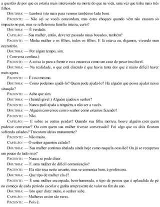 a questão de por que eu estaria mais interessado na morte do que na vida, uma vez que tinha mais três
filhos.
DOUTORA: — Lembrei isto mais para vermos também o lado bom.
PACIENTE: — Não sei se vocês concordam, mas estes choques quando vêm não causam só
impacto no pai, mas se refletem na família inteira, certo?
DOUTORA: — É verdade.
CAPELÃO: — Sua mulher, então, deve ter passado maus bocados, também?
PACIENTE: — Minha mulher e os filhos, todos os filhos. E lá estava eu, digamos, vivendo num
necrotério.
DOUTORA: — Por algum tempo, sim.
( Conversa confusa.)
PACIENTE: — A coisa ia para a frente e eu a encarava como um caso de pesar insolúvel.
DOUTORA: — Na realidade, o que está dizendo é que havia tanta dor que é muito difícil haver
mais agora.
PACIENTE: — É isso mesmo.
DOUTORA: — Como podemos ajudá-lo? Quem pode ajudá-lo? Há alguém que possa ajudar nessa
situação?
PACIENTE: — Acho que sim.
DOUTORA: — (Ininteligível.) Alguém ajudou o senhor?
PACIENTE: — Nunca pedi ajuda a ninguém, a não ser a vocês.
DOUTORA: — Alguém conversou com o senhor como estamos fazendo?
PACIENTE: — Não.
CAPELÃO: — E sobre as outras perdas? Quando sua filha morreu, houve alguém com quem
pudesse conversar? Ou com quem sua mulher tivesse conversado? Foi algo que os dois ficaram
sofrendo calados? Trocaram ideias mutuamente?
PACIENTE: — Não muito.
CAPELÃO: — O senhor aguentou calado?
DOUTORA: — Sua mulher continua abalada ainda hoje como naquela ocasião? Ou já se recuperou
um pouco de tudo isso?
PACIENTE: — Nunca se pode dizer.
DOUTORA: — F. uma mulher de difícil comunicação?
PACIENTE: — Ela não toca neste assunto, mas se comunica bem, é professora.
DOUTORA: — Que tipo de mulher ela é?
PACIENTE: — É uma mulher encorpada, bem-humorada, o tipo de pessoa que é aplaudida de pé
no começo de cada período escolar e ganha um presente de valor no fim do ano.
DOUTORA: — Isto quer dizer muito, o senhor sabe.
CAPELÃO: — Mulheres assim são raras.
PACIENTE: — Pois é.
 