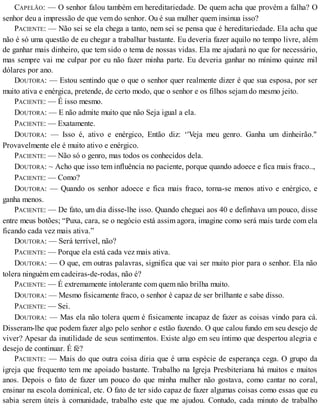 CAPELÃO: — O senhor falou também em hereditariedade. De quem acha que provém a falha? O
senhor deu a impressão de que vem do senhor. Ou é sua mulher quem insinua isso?
PACIENTE: — Não sei se ela chega a tanto, nem sei se pensa que é hereditariedade. Ela acha que
não é só uma questão de eu chegar a trabalhar bastante. Eu deveria fazer aquilo no tempo livre, além
de ganhar mais dinheiro, que tem sido o tema de nossas vidas. Ela me ajudará no que for necessário,
mas sempre vai me culpar por eu não fazer minha parte. Eu deveria ganhar no mínimo quinze mil
dólares por ano.
DOUTORA: — Estou sentindo que o que o senhor quer realmente dizer é que sua esposa, por ser
muito ativa e enérgica, pretende, de certo modo, que o senhor e os filhos sejam do mesmo jeito.
PACIENTE: — É isso mesmo.
DOUTORA: — E não admite muito que nâo Seja igual a ela.
PACIENTE: — Exatamente.
DOUTORA: — Isso é, ativo e enérgico, Então diz: ‘'Veja meu genro. Ganha um dinheirão."
Provavelmente ele é muito ativo e enérgico.
PACIENTE: — Não só o genro, mas todos os conhecidos dela.
DOUTORA: ~ Acho que isso tem influência no paciente, porque quando adoece e fica mais fraco..,
PACIENTE: — Como?
DOUTORA: — Quando os senhor adoece e fica mais fraco, torna-se menos ativo e enérgico, e
ganha menos.
PACIENTE: — De fato, um dia disse-lhe isso. Quando cheguei aos 40 e definhava um pouco, disse
entre meus botões; “Puxa, cara, se o negócio está assim agora, imagine como será mais tarde com ela
ficando cada vez mais ativa.”
DOUTORA: — Será terrível, não?
PACIENTE: — Porque ela está cada vez mais ativa.
DOUTORA: — O que, em outras palavras, significa que vai ser muito pior para o senhor. Ela não
tolera ninguém em cadeiras-de-rodas, não é?
PACIENTE: — É extremamente intolerante com quem não brilha muito.
DOUTORA: — Mesmo fisicamente fraco, o senhor é capaz de ser brilhante e sabe disso.
PACIENTE: — Sei.
DOUTORA: — Mas ela não tolera quem é fisicamente incapaz de fazer as coisas vindo para cá.
Disseram-lhe que podem fazer algo pelo senhor e estão fazendo. O que calou fundo em seu desejo de
viver? Apesar da inutilidade de seus sentimentos. Existe algo em seu íntimo que despertou alegria e
desejo de continuar. É fé?
PACIENTE: — Mais do que outra coisa diria que é uma espécie de esperança cega. O grupo da
igreja que frequento tem me apoiado bastante. Trabalho na Igreja Presbiteriana há muitos e muitos
anos. Depois o fato de fazer um pouco do que minha mulher não gostava, como cantar no coral,
ensinar na escola dominical, etc. O fato de ter sido capaz de fazer algumas coisas como essas que eu
sabia serem úteis à comunidade, trabalho este que me ajudou. Contudo, cada minuto de trabalho
 