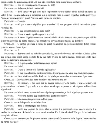 nesse sentido foi considerado inútil, já que não contribuía para ganhar muito dinheiro.
DOUTORA: — Isto no conceito dela. E no seu, foi útil?
PACIENTE: — Acho que foi útil, muito útil.
DOUTORA: — Está vendo? O que acho mais importante é que o senhor ainda possui um senso de
valor. É por isso que acho que a esperança tem significado para o senhor. O senhor ainda quer viver.
Não quer mesmo morrer, quer? Por isso veio para este hospital.
PACIENTE: — Correto.
DOUTORA: — O que a morte significa para o senhor? É uma pergunta difícil mas talvez possa
respondê-la.
PACIENTE: — O que a morte significa para mim?
DOUTORA: — O que a morte significa para o senhor?
PACIENTE: — A morte. Significa encerrar uma atividade válida. No meu caso, entendo por válido
algo bem diferente de minha mulher. Não me refiro a atividades produtoras de dinheiro.
CAPELÃO: — O senhor se refere a cantar no coral e a ensinar na escola dominical. Estar com as
pessoas, coisas desse tipo.
DOUTORA: — É.
PACIENTE: — Sempre atuei no trabalho comunitário, nas mais diversas atividades. A única coisa
que torna a vida inútil agora é o fato de me ver pelo prisma do outro médico, como não sendo mais
capaz cie retornar a estas coisas.
DOUTORA: — E o que o senhor está fazendo aqui agora?
PACIENTE: — Hein?
DOUTORA: — O que o senhor está fazendo aqui agora?
PACIENTE: — O que estou fazendo neste momento é trocar pontos de vista que poderiam ajudar.
DOUTORA: — Uma atividade válida. Pode ser de ajuda para o senhor, e certamente é para nós.
CAPELÃO: — Atividade válida para o senhor, não para sua mulher.
DOUTORA: — É (risada). E por isso que eu queria esclarecer este ponto. O que o senhor está
querendo dizer realmente é que vale a pena viver, desde que se possa ser de alguma valia e fazer
algo de útil.
PACIENTE: — Mas é muito bom também ter alguém que reconheça. Se é alguém a quem se ama.
DOUTORA: — Acredita mesmo que ninguém mais gosta do senhor?
PACIENTE: — Não acredito que minha mulher goste.
CAPELÃO: — Achei que ele se referia a isso.
DOUTORA: — Sim. E com relação aos filhos?
PACIENTE: — Acho que gostam de mim. Mas a esposa é a principal coisa, vocês sabem, é a
mulher de um homem. Sobretudo se ele a admira muito. Ela é tão adorável! Porque é cheia de uma
energia irradiante.
CAPELÃO: — Isso sempre foi patente em seu casamento? Ou nota-se mais depois desta sua fase
de perda e de dor?
 