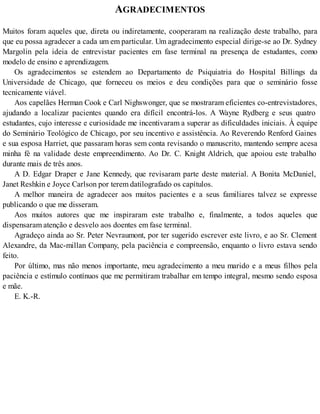 AGRADECIMENTOS
Muitos foram aqueles que, direta ou indiretamente, cooperaram na realização deste trabalho, para
que eu possa agradecer a cada um em particular. Um agradecimento especial dirige-se ao Dr. Sydney
Margolin pela ideia de entrevistar pacientes em fase terminal na presença de estudantes, como
modelo de ensino e aprendizagem.
Os agradecimentos se estendem ao Departamento de Psiquiatria do Hospital Billings da
Universidade de Chicago, que forneceu os meios e deu condições para que o seminário fosse
tecnicamente viável.
Aos capelães Herman Cook e Carl Nighswonger, que se mostraram eficientes co-entrevistadores,
ajudando a localizar pacientes quando era difícil encontrá-los. A Wayne Rydberg e seus quatro
estudantes, cujo interesse e curiosidade me incentivaram a superar as dificuldades iniciais. À equipe
do Seminário Teológico de Chicago, por seu incentivo e assistência. Ao Reverendo Renford Gaines
e sua esposa Harriet, que passaram horas sem conta revisando o manuscrito, mantendo sempre acesa
minha fé na validade deste empreendimento. Ao Dr. C. Knight Aldrich, que apoiou este trabalho
durante mais de três anos.
A D. Edgar Draper e Jane Kennedy, que revisaram parte deste material. A Bonita McDaniel,
Janet Reshkin e Joyce Carlson por terem datilografado os capítulos.
A melhor maneira de agradecer aos muitos pacientes e a seus familiares talvez se expresse
publicando o que me disseram.
Aos muitos autores que me inspiraram este trabalho e, finalmente, a todos aqueles que
dispensaram atenção e desvelo aos doentes em fase terminal.
Agradeço ainda ao Sr. Peter Nevraumont, por ter sugerido escrever este livro, e ao Sr. Clement
Alexandre, da Mac-millan Company, pela paciência e compreensão, enquanto o livro estava sendo
feito.
Por último, mas não menos importante, meu agradecimento a meu marido e a meus filhos pela
paciência e estímulo contínuos que me permitiram trabalhar em tempo integral, mesmo sendo esposa
e mãe.
E. K.-R.
 