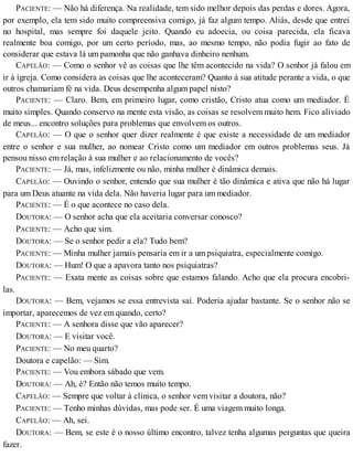 PACIENTE: — Não há diferença. Na realidade, tem sido melhor depois das perdas e dores. Agora,
por exemplo, ela tem sido muito compreensiva comigo, já faz algum tempo. Aliás, desde que entrei
no hospital, mas sempre foi daquele jeito. Quando eu adoecia, ou coisa parecida, ela ficava
realmente boa comigo, por um certo período, mas, ao mesmo tempo, não podia fugir ao fato de
considerar que estava lá um pamonha que não ganhava dinheiro nenhum.
CAPELÃO: — Como o senhor vê as coisas que lhe têm acontecido na vida? O senhor já falou em
ir à igreja. Como considera as coisas que lhe aconteceram? Quanto à sua atitude perante a vida, o que
outros chamariam fé na vida. Deus desempenha algum papel nisto?
PACIENTE: — Claro. Bem, em primeiro lugar, como cristão, Cristo atua como um mediador. É
muito simples. Quando conservo na mente esta visão, as coisas se resolvem muito hem. Fico aliviado
de meus... encontro soluções para problemas que envolvem os outros.
CAPELÃO: — O que o senhor quer dizer realmente é que existe a necessidade de um mediador
entre o senhor e sua mulher, ao nomear Cristo como um mediador em outros problemas seus. Já
pensou nisso em relação à sua mulher e ao relacionamento de vocês?
PACIENTE: — Já, mas, infelizmente ou não, minha mulher é dinâmica demais.
CAPELÃO: — Ouvindo o senhor, entendo que sua mulher é tão dinâmica e ativa que não há lugar
para um Deus atuante na vida dela. Não haveria lugar para um mediador.
PACIENTE: — É o que acontece no caso dela.
DOUTORA: — O senhor acha que ela aceitaria conversar conosco?
PACIENTE: — Acho que sim.
DOUTORA: — Se o senhor pedir a ela? Tudo bem?
PACIENTE: — Minha mulher jamais pensaria em ir a um psiquiatra, especialmente comigo.
DOUTORA: — Hum! O que a apavora tanto nos psiquiatras?
PACIENTE: — Exata mente as coisas sobre que estamos falando. Acho que ela procura encobri-
las.
DOUTORA: — Bem, vejamos se essa entrevista sai. Poderia ajudar bastante. Se o senhor não se
importar, aparecemos de vez em quando, certo?
PACIENTE: — A senhora disse que vão aparecer?
DOUTORA: — E visitar você.
PACIENTE: — No meu quarto?
Doutora e capelão: — Sim.
PACIENTE: — Vou embora sábado que vem.
DOUTORA: — Ah, é? Então não temos muito tempo.
CAPELÃO: — Sempre que voltar à clínica, o senhor vem visitar a doutora, não?
PACIENTE: — Tenho minhas dúvidas, mas pode ser. É uma viagem muito longa.
CAPELÃO: — Ah, sei.
DOUTORA: — Bem, se este é o nosso último encontro, talvez tenha algumas perguntas que queira
fazer.
 