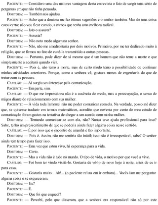 PACIENTE: — Considero uma das maiores vantagens desta entrevista o fato de surgir uma série de
perguntas em que não tinha pensado.
DOUTORA: — Também nos ajudou.
PACIENTE: — Acho que a doutora me fez ótimas sugestões e o senhor também. Mas de uma coisa
estou certo: não vou ficar curado, a menos que tenha uma melhora radical.
DOUTORA: — Isto o assusta?
PACIENTE: — Assusta?
DOUTORA: — Não noto medo algum no senhor.
PACIENTE: — Não, não me amedrontaria por dois motivos. Primeiro, por me ter dedicado muito à
religião, que se firmou no fato de eu tê-la transmitido a outras pessoas.
DOUTORA: — Portanto, pode dizer de si mesmo que é um homem que não teme a morte e que
simplesmente a aceitará quando vier.
PACIENTE: — Pois é, não temo a morte, mas de certo modo temo a possibilidade de continuar
minhas atividades anteriores. Porque, como a senhora vê, gostava menos de engenharia do que de
tratar com as pessoas.
CAPELÃO: — Aí surgiu seu interesse pela comunicação.
PACIENTE: — Em parte, sim.
CAPELÃO: — O que me impressiona não é a ausência de medo, mas a preocupação, o senso de
mágoa diante do relacionamento com sua mulher.
PACIENTE: — À vida toda lamentei não me poder comunicar com ela. Na verdade, posso até dizer
que, se quisesse traduzir em termos matemáticos, acredito que noventa por cento de meu estudo de
comunicação foram gastos na tentativa de chegar a um acordo com minha mulher.
DOUTORA: — Tentando comunicar-se com ela, não? Nunca teve ajuda profissional para isso?
Sabe, tenho um pressentimento de que se poderia ainda fazer alguma coisa nesse sentido.
CAPELÃO: — É por isso que o encontro de amanhã é tão importante.
DOUTORA: — Pois é. Assim, não me sentiria tão inútil; isso não é irrecuperável, sabe? O senhor
ainda tem tempo para fazer isso.
PACIENTE: — Ema vez que estou vivo, há esperança para a vida.
DOUTORA: — Certo.
PACIENTE: — Mas a vida não é tudo no mundo. O tipo de vida, o motivo por que você a vive.
CAPELÃO: — Foi bom ter vindo visitá-lo. Gostaria de vê-lo de novo hoje à noite, antes de eu ir
para casa.
PACIENTE: — Gostaria muito... Ah!... (o paciente reluta em ir embora)... Vocês iam me perguntar
alguma coisa e se esqueceram.
DOUTORA: — Eu?
PACIENTE: — É.
DOUTORA: — Que foi que esquecí?
PACIENTE: — Percebí, pelo que disseram, que a senhora era responsável não só por este
 