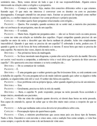 seminário mas... Bem, vamos deixar de lado o que é de sua responsabilidade. Alguém estava
interessado na relação entre a religião e a psiquiatria.
DOUTORA: — Começo a entender. Veja, muitos têm conceitos diferentes sobre o que estamos
fazendo aqui. O que mais me interessa é conversar com os doentes ou com os pacientes
desenganados. Conseguir entendê-los um pouco mais. Ensinar ao pessoal do hospital como melhor
ajudá-los, e a melhor maneira de ensinar é ter como professor o próprio paciente.
CAPELÃO: — O senhor queria fazer perguntas relacionadas com religião...
PACIENTE: — Queria. Por exemplo, quando acontece de se sentir mal, a maioria dos pacientes
não vai em busca de um psiquiatra, mas de um capelão.
DOUTORA: — É verdade.
PACIENTE: — Muito bem. Alguém me perguntou antes — não sei se foram vocês ou outra pessoa
— como me sinto em relação ao trabalho dos capelães. Fiquei estupefato quando precisei de um
capelão no meio da noite c descobri que não havia nenhum de plantão. Acho isto simplesmente
inacreditável. Quando é que mais se precisa de um capelão? É sobretudo à noite, podem crer. É
quando a gente se vê de luvas de boxe enfrentando a si mesmo. É nessa hora que mais se precisa de
uma capelão. Na maioria das vezes, depois da meia-noite..,
DOUTORA: — Nas primeiras horas da madrugada.
PACIENTE: — Se fosse mostrado num diagrama, o ponto alto seria lá pelas três da manhã. Deveria
ser assim: você tocaria a campainha, a enfermeira viria e você diria que “gostaria de falar com um
capelão’'. Ele apareceria em cinco minutos e se teria condições de...
DOUTORA: — De se comunicar de verdade.
PACIENTE: ~ É.
DOUTORA: — É uma pergunta que o senhor gostaria que lhe tivéssemos feito, se está contente com
o trabalho do capelão. Fiz esta pergunta talvez de modo indireto quando quis saber se alguém o tinha
ajudado, se alguém tinha sido útil a você. O senhor não falou em capelão...
PACIENTE: — Esse problema está na própria Igreja, saber quando alguém precisa de um ministro.
DOUTORA: — Sim.
PACIENTE: — Geralmente, precisa-se dele às três da manhã.
DOUTORA: — Bem, o capelão N. pode responder, porque na noite passada ficou acordado o
tempo inteiro, atendendo aos pacientes.
CAPELÃO: — Não me sinto tão culpado quanto deveria; só dormi duas horas na noite passada.
Sou capaz de entende-lo, apesar de achar que se têm dito muito mais coisas a respeito do que se
sente.
PACIENTE: — Acho que nenhuma outra coisa deveria ter precedência sobre esta.
CAPELÃO: — Preocupação típica de quem busca ajuda.
PACIENTE: — Claro, o ministro presbiteriano que casou meus pais era desse tipo de homem.
Nada o feria. Encontrei-o com noventa e cinco anos, com a audição boa como sempre, a vista boa
como sempre, o aperto de mão como o de um homem de vinte anos.
 