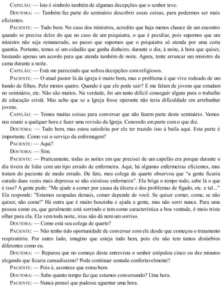 CAPELÃO: — Isto é símbolo também de algumas decepções que o senhor teve.
DOUTORA: — Também faz parte do seminário descobrir essas coisas, para podermos ser mais
eficientes.
PACIENTE: — Tudo bem. No caso dos ministros, acredito que haja menos chance de um encontro
quando se precisa deles do que no caso de um psiquiatra, o que é peculiar, pois supomos que um
ministro não seja remunerado, ao passo que supomos que o psiquiatra só atenda por uma certa
quantia. Portanto, temos aí um cidadão que ganha dinheiro, durante o dia, à noite, à hora que quiser,
bastando apenas um acordo para que atenda também de noite. Agora, tente arrancar um ministro da
cama durante a noite.
CAPELÃO: — Está me parecendo que sofreu decepções com religiosos.
PACIENTE: — O atual pastor lá da igreja é muito bom, mas o problema é que vive rodeado de um
bando de filhos. Pelo menos quatro. Quando é que ele pode sair? E me falam de jovens que estudam
no seminário, etc. Não são muitos. Na verdade, foi um tanto difícil conseguir alguns para o trabalho
de educação cristã. Mas acho que se a Igreja fosse operante não teria dificuldade em arrebanhar
jovens.
CAPELÃO: — Temos muitas coisas para conversar que não fazem parte deste seminário. Vamos
nos reunir a qualquer hora e fazer uma revisão da Igreja. Concordo em parte com o que diz.
DOUTORA: — Tudo bem, mas estou satisfeita por ele ter trazido isto à baila aqui. Esta parte é
importante. Como vai o serviço da enfermagem?
PACIENTE: — Aqui?
DOUTORA: — Sim.
PACIENTE: — Praticamente, todas as noites em que precisei de um capelão era porque durante o
dia tivera de lidar com um tipo errado de enfermeira. Aqui, há algumas enfermeiras eficientes, mas
tratam do paciente de modo errado. De fato, meu colega de quarto observou que “a gente ficaria
curado duas vezes mais depressa se não existisse enfermeira”. Ela briga o tempo todo, sabe lá o que
é isso? A gente pede: "Me ajude a comer por causa da úlcera e dos problemas de fígado, etc. e tal...”
Ela responde: "Estamos ocupadas demais, comer depende de você. Se quiser comer, coma; se não
quiser, não coma!" Há outra que é muito boazinha e ajuda a gente, mas não sorri nunca. Para uma
pessoa como eu, que geralmente está sorrindo e tem como característica a boa vontade, é meio triste
olhar para ela. Ela vem toda noite, irias não dá nem um sorriso.
DOUTORA: — Como está seu colega de quarto?
PACIENTE: — Não tenho tido oportunidade de conversar com ele desde que começou o tratamento
respiratório. Por outro lado, imagino que esteja indo hem, pois ele não tem tantos distúrbios
diferentes como eu.
DOUTORA: — Reparou que no começo desta entrevista o senhor estipulou cinco ou dez minutos
alegando que ficaria cansadíssimo? Pode continuar sentado confortavelmente?
PACIENTE: — Pois é, acontece que estou bem.
DOUTORA: — Sabe quanto tempo faz que estamos conversando? Uma hora.
PACIENTE: — Nunca pensei que pudesse aguentar uma hora.
 
