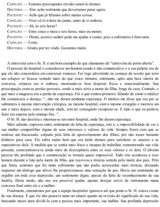 CAPELÃO: — Estamos preocupados em não cansá-lo demais.
DOUTORA: — Sim. acho realmente que deveríamos parar agora.
PACIENTE: — Acho que já falamos sobre muitas coisas.
CAPELÃO: — Virei vê-lo à hora do jantar, antes de ir embora.
PACIENTE: — Ah, às seis horas?
CAPELÃO: — Entre cinco e meia e seis horas, mais ou menos.
PACIENTE: — Ótimo, assim o senhor pode me ajudar a comer, pois a enfermeira é bem mim.
CAPELÃO: — Certo.
DOUTORA: ~ Gratos por ter vindo. Gostamos muito.
A entrevista com o Sr. II. é um bom exemplo do que chamamos de “entrevista de porta-aberta”.
O pessoal do hospital o considerava um homem sisudo e não comunicativo e o seu palpite era de
que ele não concordaria em conversar conosco. Foi logo advertindo no começo da sessão que teria
um colapso se ficasse sentado mais do que cinco minutos; entretanto, apôs uma hora inteira de
conversa, relutava em ir embora, mostrando-se bem disposto física e emocionalmente. Sua
preocupação eram as perdas pessoais, sendo a mais séria a morte da filha, longe de casa. Contudo, o
que mais o magoava era a perda da esperança. Foi o que contou primeiro, falando de como o médico
lhe comunicara a doença: “...não me deram nenhuma esperança. O médico me disse que seu pai se
submetera à mesma intervenção cirúrgica, no mesmo hospital, com o mesmo cirurgião e morrera um
ano e meio depois, com a mesma idade, sem ter conseguido recuperar-se. E tudo o que eu poderia
fazer era esperar pelo amargo fim...”.
O Sr. H. não desistiu e internou-se em outro hospital, onde lhe deram esperança.
Mais adiante, expressa outro sentimento de falta de esperança, isto é, a impossibilidade de ver a
sua mulher compartilhar alguns de seus interesses e valores da vida. Sempre fizera com que se
sentisse um fracassado, culpado pela falta de aproveitamento dos filhos, por não trazer bastante
dinheiro para casa. Ele sabia muito bem que era tarde demais para satisfazer os anseios e as
expectativas dela. À medida que se sentia mais fraco e incapaz de trabalhar, rememorando sua vida
passada, conscientizava-se ainda mais da discrepância entre os seus valores e os dela. O abismo
parecia tão profundo que a comunicação se tornara quase impossível. Tudo isto aconteceu a esse
homem durante o luto pela morte da filha, que reavivou a tristeza sentida pela morte dos pais. Pelo
que falou, sentimos que foi tanto sofrimento que não podia acrescentar mais tristeza, deixando
suspenso um diálogo que talvez lhe proporcionasse uma sensação de paz. Havia um sentimento de
orgulho em toda essa depressão, um sentimento digno, apesar da falta de reconhecimento de sua
família. Deste modo, não nos era possível ajudar, apenas desejar servir de instrumento numa
conversa final entre ele e a mulher.
Finalmente, entendemos por que a equipe hospitalar ignorava até que ponto o Sr. H. estava ciente
de sua doença. É que ele não pensava tanto no câncer quanto na revisão do significado de sua vida,
buscando meios para dividi-la com a pessoa mais importante, sua mulher. Sua profunda depressão
 