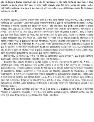 não se devia à doença incurável mas a não ter terminado o luto pela morte de seus pais e filha.
Quando já existe muita dor, não se sente tanto quando uma dor nova atinge um corpo sadio.
Entretanto, sentíamos que aquela dor poderia ser aplacada se encontrássemos meios de comunicar
tudo isto à Sra. H.
Na manhã seguinte, tivemos um encontro com ela. Era uma mulher forte, potente, sadia, enérgica,
como ele havia descrito. Confirmou quase tintim por tíntim o que ele havia dito um dia antes: “A vida
continuará a mesma quando ele deixar de existir.” Ele era fraco, não podia nem cortar a grama
porque seria capaz de desmaiar. Os homens da fazenda eram um tipo bem diferente, musculosos e
fortes. Trabalhavam de sol a sol, e ele não se interessava nem em ganhar dinheiro... Sim, ela sabia
que ele teria pouco tempo de vida, mas não podia levá-lo para casa. Planejava interná-lo numa
clínica particular, onde iria visitá-lo... Dizia tudo isso num tom de mulher ocupada, atarefada com
muitas outras coisas e que não podia ser perturbada. Naquele instante acho que perdi a paciência ou
compreendi a falta de esperança do Sr. H., mas repeti com minhas próprias palavras a essência do
que ele dissera. Resumi brevemente que o Sr. H. não preenchera as expectativas dela, que realmente
não era muito bom em muitas coisas e que não seria pranteado quando morresse. Repassando a vida
dele, poderiamos perguntar se havia algo que o fizesse lembrado...
De repente, ela me fitou e, com a voz cheia de sentimento, quase gritou: “O que é que a senhora
quer dizer? Ele foi o homem mais honesto e mais fiel do mundo...”
Ficamos mais alguns minutos e contei alguma coisa que ouvíramos na entrevista. A Sra. H.
admitiu que jamais tinha pensado nele nestes termos e se dispôs a dar um voto de confiança às
qualidades dele. Voltamos juntas ao quarto do paciente e ela mesma transmitiu o que conversáramos
no consultório. Jamais esquecerei o rosto pálido do paciente afundado no travesseiro, o olhar
interrogativo, a expressão de admiração como a perguntar se conseguíramos dizer tudo. Então, seus
olhos brilharam ouvindo sua mulher dizer: "...e eu disse a ela que você era o homem mais honesto e
mais fiel cio mundo, difícil de se encontrar hoje em dia. E que, voltando para casa, vamos passar
pela igreja e apanhar algum trabalho, que tem tanto significado para você. Servirá para distraí-lo nos
próximos dias...".
Haver certo calor autêntico em sua voz ao falar com ele e prepará-lo para deixar o hospital.
“Jamais a esquecerei, enquanto viver", disse-me quando deixei o quarto. Sabíamos ambos que não
seria por longo tempo mas, a essa altura, isso pouco importava.
 