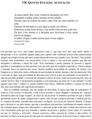 VII. QUINTO ESTÁGIO: ACEITAÇÃO
Já posso partir! Que meus irmãos se despeçam de mim!
Saudações a todos vocês; começo minha partida.
Devolvo aqui as chaves da poria e abro mão de meus direitos na
casa.
Palavras de bondade é o que peço a vocês, por último.
Estivemos juntos tanto tempo, mas recebí mais do que pude dar.
Eis que v dia clareou e a lâmpada que iluminava o meu canto
escuro se apagou.
A ordem chegou e estou pronto para minha viagem.
Rabindranath Tagore
Gitanjali XCIII
Um paciente que tiver tido tempo necessário (isto é, que não tiver tido uma morte súbita e
inesperada) e tiver recebido alguma ajuda para superar tudo conforme descrevemos anteriormente
atingirá um estágio em que não mais sentirá depressão nem raiva quanto a seu "destino”. Terá podido
externar seus sentimentos, sua inveja pelos vivos e sadios e sua raiva por aqueles que não são
obrigados a enfrentar a morte tão cedo. Terá lamentado a perda iminente de pessoas e lugares
queridos e contemplará seu fim próximo com um certo grau de tranquila expectativa, listará cansado
e bastante fraco, na maioria dos casos. Sentirá também necessidade de cochilar, de dormir com
frequência e a intervalos curtos, diferente da necessidade de dormir durante a fase da depressão. Não
é um sono de fuga, nem um instante de descanso para aliviar a dor, um incômodo ou um prurido. É
uma necessidade gradual e crescente de aumentar as horas de sono, como um recém-nascido, mas em
sentido inverso. Não é um desânimo resignado e sem esperança, um senso de "o que adianta?" ou não
aguento mais lutar”, embora se ouçam também estas frases. (Indicam também o começo do fim da
luta, mas estas últimas não significam aceitação.)
Não se confunda aceitação com um estágio de felicidade. É quase uma fuga de sentimentos. É
como se a dor tivesse esvanecido, a luta tivesse cessado e fosse chegado o momento do “repouso
derradeiro antes da longa viagem”, no dizer de um paciente. É também o período em que a família
geralmente carece de ajuda, compreensão e apoio, mais do que o próprio paciente; à medida que ele,
às vésperas da morte, encontra uma certa paz e aceitação, seu círculo de interesse diminui. E deseja
que o deixem só, ou, pelo menos, que não o perturbem com notícias e problemas do mundo exterior.
Os visitantes quase sempre são indesejados e o paciente já não sente mais vontade de conversar com
eles. Geralmente pede que seja limitado o número de pessoas e prefere visitas curtas. É o período
em que se “desliga a televisão”. Nossas conversas, então, passam de verbais a não-verbais. O
paciente já indica com um gesto de mão que nos sentemos um pouco. É provável que só segure nossa
 