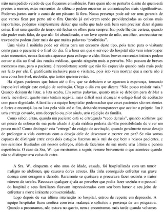 mão num pedido velado de que fiquemos em silêncio. Para quem não se perturba diante de quem está
prestes a morrer, estes momentos de silêncio podem encerrar as comunicações mais significativas.
Podemos juntos ouvir o canto de um pássaro lá fora. Nossa presença pode até ser uma garantia de
que vamos ficar por perto até o fim. Quando já estiverem sendo providenciadas as coisas mais
importantes, podemos simplesmente deixar que saiba que tudo está bem sem precisar dizer alguma
coisa. É só uma questão de tempo até fechar os olhos para sempre. Isto pode lhe dar certeza, quando
não puder mais falar, de que não foi abandonado, e um leve aperto de mão, um olhar, um recostar no
travesseiro podem dizer mais do que muitas palavras “proferidas”.
Uma visita à noitinha pode ser ótima para um encontro deste tipo, pois tanto para o visitante
como para o paciente é o final do dia. É a hora em que o serviço do hospital não vem interromper
estes momentos, nem a faxineira aparece para esfregar o chão. Estes breves momentos íntimos podem
coroar o dia ao final das rondas médicas, quando ninguém mais o perturba. Não passam de breves
momentos mas, para o paciente, é reconfortante sentir que não foi esquecido quando nada mais pode
ser feito por ele. É gratificante inclusive para o visitante, pois isto vem mostrar que a morte não é
uma coisa horrível, medonha, que tantos querem evitar.
Há alguns pacientes que lutam até o fim, que se debatem e se agarram à esperança, tornando
impossível atingir este estágio de aceitação. Chega o dia em que dizem: “Não posso resistir mais."
Quando deixam de lutar, a luta acaba, Em outras palavras, quanto mais se debatem para driblar a
morte inevitável, quanto mais tentam negá-la, mais difícil será alcançar o estágio final de aceitação
com paz e dignidade. A família e a equipe hospitalar podem achar que esses pacientes são resistentes
e fortes e encorajá-los na luta pela vida até o fim, deixando transparecer que aceitar o próprio fim é
uma entrega covarde, uma decepção ou, pior ainda, uma rejeição da família.
Como saber, então, quando um paciente está se entregando “cedo demais”, quando sentimos que
um pouco de esforço de sua parte aliado à ajuda médica poderia dar-lhe possibilidade de viver um
pouco mais? Como distinguir esta “entrega" do estágio de aceitação, quando geralmente nosso desejo
de prolongar a vida contrasta com o desejo dele de descansar e morrer em paz? Se não somos
capazes de distinguir entre estes dois estágios fazemos mais mal do que bem a nossos pacientes, e
nos sentimos frustrados em nossos esforços, além de fazermos de sua morte uma última e penosa
experiência. O caso da Sra, W., que mostramos a seguir, resume brevemente o que acontece quando
não se distingue uma coisa da outra.
A Sra. W., cinquenta e oito anos de idade, casada, foi hospitalizada com um tumor
maligno no abdômen, que causava dores atrozes. Ela tinha conseguido enfrentar sua grave
doença com coragem e denodo. Raramente se queixava e procurava fazer sozinha o maior
número de tarefas. Recusava qualquer ajuda ao perceber que podia fazer sozinha e o pessoal
do hospital e seus familiares ficavam impressionados com seu bom humor e seu jeito de
enfrentar a morte iminente com serenidade.
Logo depois de sua última internação no hospital, entrou de repente em depressão. A
equipe hospitalar ficou confusa com esta mudança e solicitou a presença de um psiquiatra.
Quando a procuramos, não estava no quarto, nem a encontramos mais tarde quando voltamos
 