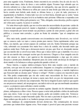 para uma segunda visita. Finalmente, fomos encontrá-la no corredor, fora da sala de raio X,
deitada numa maca, cheia de dores e sem conforto algum. Ficamos logo sabendo que cia
deveria submeter-se a duas séries demoradas de radiografia, mas que deveria aguardar os
que estavam na frente. Mostrava-se aflita por causa de uma ferida que tinha nas costas, não
havia comido nem bebido nada desde as últimas horas e, o pior de tudo, precisava ir
urgentemente ao banheiro. Contou tudo isso em voz bem baixa, dizendo que se sentia “zonza
de tanta dor". Ofereci-me para levá-la ao banheiro mais próximo. Olhou-me e respondeu com
um leve sorriso nos lábios pela primeira vez: “Não, obrigada, estou descalça, prefiro esperar
até voltar para o quarto. Lá posso ir sozinha."
Foi uma observação rápida, que nos revelou uma das necessidades da paciente: cuidar de
si mesma tanto quanto possível, manter a dignidade e a independência sempre que pudesse.
Estava exasperada por terem testado sua paciência a ponto de estar prestes a gritar alto em
público, a evacuar num corredor, a gritar na frente de estranhos “que só cumpriam seu
dever”.
Dias mais tarde, quando conversávamos em circunstâncias mais favoráveis, era visível
que se cansava cada vez mais e estava pronta para morrer. Falou rapidamente sobre seus
filhos, seu marido, que seriam capazes de continuar sem ela. Sentia fortemente porque sua
vida, sobretudo seu casamento fora muito boa e cheia de sentido, não havendo muito que
pudesse ainda fazer. Pediu que a deixassem morrer em paz, quis ficar só, desejando mesmo
que seu marido não se envolvesse tanto. Disse que o único motivo que a mantinha viva era o
fato de seu marido não conseguir aceitar que ela morresse. Chegava a ficar zangada com ele
por não encarar os fatos e por agarrar-se tão desesperadamente a algo que ela estava
desejosa e pronta para abandonar. Interpretei para ela como sendo um desejo de desligar-se
deste mundo e ela balançou a cabeça agradecida quando a deixei só.
Nesse ínterim, a equipe médico-cirúrgica havia feito uma reunião com o marido da
paciente, sem que nem ela nem eu soubéssemos. Enquanto os cirurgiões acreditavam que a
vida dela poderia ser prolongada graças a outra intervenção cirúrgica, o marido implorava
que fizessem tudo ao alcance para “atrasar o relógio”. Perder a esposa era inaceitável para
ele. Não podia compreender que ela não sentia mais necessidade de ficar com ele. A
necessidade dela de se desligar, de tornar a morte mais fácil, era por ele interpretada como
uma rejeição que ia além de sua compreensão. Não havia ninguém lá para explicar que aquele
era um processo natural, até um progresso, um indício talvez de que um moribundo encontrara
a paz e .se preparava para enfrentar a morte sozinho.
A equipe decidiu operar a paciente na semana seguinte. Quando ela foi informada destes
planos, enfraqueceu a olhos vistos. Passava quase a noite toda pedindo o dobro da medicação
para suas dores. Cada vez que ia tomar injeção, pedia um remédio contra dor. Tornou-se
intranquila e ansiosa, sempre buscando ajuda. Não era mais a paciente de alguns dias atrás, a
digna senhora que não podia ir ac; banheiro porque estava sem chinelos!
Estas mudanças de comportamento deviam alertar-nos. São comunicações de nossos
pacientes que tentam dizer alguma coisa. Nem sempre é possível para uma paciente recusar
 