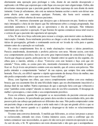 abertamente uma operação para prolongar a vida, diante de um marido desesperado e
suplicante e de filhos que esperam que a mãe fique em casa por mais algum tempo. Enfim, não
deveríamos menosprezar que o paciente guarde uma tênue esperança de cura diante da morte
iminente. Como já salientamos, não está na natureza humana aceitar a morte sem deixar uma
porta aberta para uma esperança qualquer. Portanto, não basta ouvir somente as
comunicações verbais abertas de nossos pacientes.
A Sra. VC. mostrara claramente que desejava que a deixassem em paz. Sentiu-se muito
mais intranquila e cheia de dor depois que lhe informaram sobre a cirurgia programada. Sua
ansiedade aumentava ã medida que se aproximava o dia da operação. Não tínhamos
autoridade para cancelar a operação. O que fizemos foi apenas comunicar nossa total reserva
e certeza de que a paciente não suportaria tal operação.
A Sra. W. não teve força suficiente para recusar a cirurgia, nem morrer antes ou durante a
intervenção. Contudo, ficou totalmente psicótica ao chegar u sala de operação, manifestando
ideias de perseguição, grilando e continuando assim até ser levada de volta para o quarto,
minutos antes de a operação ser realizada.
Ela estava completamente fora de si, tendo alucinações visuais e ideias paranóicas.
Parecia amedrontada, desnorteada e proferia palavras sem nexo. Mesmo assim, com todo
esse comportamento psicótico, havia um certo grau impressionante de consciência e lógica.
Assim que chegou ao quarto, pediu para me ver. Quando entrei no quarto no dia seguinte, ela
olhou para o marido, atônito, e disse: "Converse com este homem e faça com que ele
entenda." Virou, então, as costas para nós, mostrando claramente a necessidade de querer
ficar só. Eu já tivera um primeiro contato com seu marido, que ali estava sem palavras. Não
podia entender o comportamento “maluco" de sua esposa, que sempre fora uma senhora
honrada. Para ele, era difícil suportar o rápido agravamento da doença física da mulher, mas
não podia compreender sobre o que seria nosso “louco diálogo".
Disse, com lágrimas nos olhos, que estava completamente confuso com essa mudança
brusca; que seu casamento fora de uma felicidade ímpar; que era absolutamente inaceitável a
doença fatal de sua mulher. Nutria esperanças de que a operação faria com que voltassem a
estar “juntinhos como sempre" durante os muitos anos de seu feliz casamento. O desapego da
mulher o preocupava, e mais ainda o seu comportamento psicótico.
Ficou em silêncio, quando lhe perguntei se as necessidades da paciente estavam acima
das dele. Aos poucos, foi percebendo que jamais dera ouvidos às necessidades dela, pois não
passava pela sua cabeça que pudessem ser diferentes das suas. Não podia compreender como
um paciente chega a um ponto em que a noite nada mais é do que um grande alívio e que se
torna mais fácil morrer quando se é ajudado a despregar-se de todos os relacionamentos
importantes da vida.
Tivemos uma conversa demorada. À medida que falávamos, as coisas iam pouco a pouco
se esclarecendo, entrando nos eixos. Contou inúmeros casos, como a confirmar que ela
tentara comunicar suas necessidades, as quais ele não ouvia por estarem em oposição às suas.
Ao sair da sala, o Sr. W. apresentava um rosto desanuviado e não quis que o acompanhasse
 