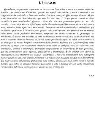 I. PREFÁCIO
Quando me perguntaram se gostaria de escrever um livro sobre a morte e o morrer, aceitei o
desafio com entusiasmo. Entretanto, quando me sentei para iniciar a obra e comecei a me
compenetrar da realidade, o horizonte mudou. Por onde começar? Que assunto abordar? O que
posso transmitir aos desconhecidos que vão ler este livro ? O que posso comunicar desta
experiência com moribundos? Quantas coisas são ditassem pronunciar palavras, mas são
sentidas, vivenciadas, vistas e dificilmente traduzidas verbalmente?Durante os últimos dois anos e
meio, trabalhei junto a pacientes moribundos. Este livro contará o começo desta experiência que
se tornou significativa e instrutiva para quantos dela participaram. Não pretende ser um manual
sobre como tratar pacientes moribundos, tampouco um estudo exaustivo da psicologia do
moribundo. É apenas um relatório de uma oportunidade nova e desafiante de focalizar uma vez
mais o paciente como ser humano, de fazê-lo participar dos diálogos, de saber dele os méritos e
as limitações de nossos hospitais no tratamento dos doentes. Pedimos que o paciente fosse nosso
professor, de modo que pudéssemos aprender mais sobre os estágios finais da vida com suas
ansiedades, temores e esperanças. Transcrevo simplesmente as experiências de meus pacientes,
que me comunicaram suas agonias, expectativas e frustrações. É de esperar que outros se
encorajem à não se afastarem dos doentes “condenados”, mas a se aproximarem mais deles para
melhor ajudá-los em seus últimos momentos. Os poucos que puderem realizar isso descobrirão
que pode ser uma experiência gratificante para ambos; aprenderão mais sobre como o espírito
humano age, sobre os aspectos humanos peculiares à vida e haverão de sair desta experiência
enriquecidos, talvez até menos ansiosos quanto ao seu próprio fim.
E.K.R
 