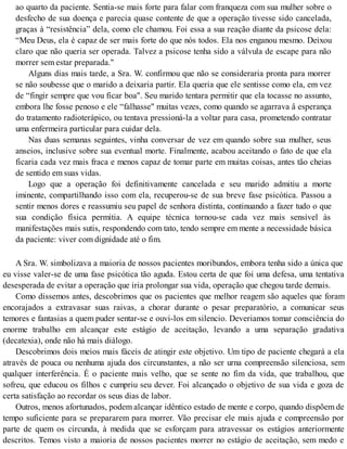 ao quarto da paciente. Sentia-se mais forte para falar com franqueza com sua mulher sobre o
desfecho de sua doença e parecia quase contente de que a operação tivesse sido cancelada,
graças à “resistência” dela, como ele chamou. Foi essa a sua reação diante da psicose dela:
“Meu Deus, ela é capaz de ser mais forte do que nós todos. Ela nos enganou mesmo. Deixou
claro que não queria ser operada. Talvez a psicose tenha sido a válvula de escape para não
morrer sem estar preparada."
Alguns dias mais tarde, a Sra. W. confirmou que não se consideraria pronta para morrer
se não soubesse que o marido a deixaria partir. Ela queria que ele sentisse como ela, em vez
de “fingir sempre que vou ficar boa". Seu marido tentara permitir que ela tocasse no assunto,
embora lhe fosse penoso e ele “falhasse" muitas vezes, como quando se agarrava â esperança
do tratamento radioterápico, ou tentava pressioná-la a voltar para casa, prometendo contratar
uma enfermeira particular para cuidar dela.
Nas duas semanas seguintes, vinha conversar de vez em quando sobre sua mulher, seus
anseios, inclusive sobre sua eventual morte. Finalmente, acabou aceitando o fato de que ela
ficaria cada vez mais fraca e menos capaz de tomar parte em muitas coisas, antes tão cheias
de sentido em suas vidas.
Logo que a operação foi definitivamente cancelada e seu marido admitiu a morte
iminente, compartilhando isso com ela, recuperou-se de sua breve fase psicótica. Passou a
sentir menos dores e reassumiu seu papel de senhora distinta, continuando a fazer tudo o que
sua condição física permitia. A equipe técnica tornou-se cada vez mais sensível às
manifestações mais sutis, respondendo com tato, tendo sempre em mente a necessidade básica
da paciente: viver com dignidade até o fim.
A Sra. W. simbolizava a maioria de nossos pacientes moribundos, embora tenha sido a única que
eu visse valer-se de uma fase psicótica tão aguda. Estou certa de que foi uma defesa, uma tentativa
desesperada de evitar a operação que iria prolongar sua vida, operação que chegou tarde demais.
Como dissemos antes, descobrimos que os pacientes que melhor reagem são aqueles que foram
encorajados a extravasar suas raivas, a chorar durante o pesar preparatório, a comunicar seus
temores e fantasias a quem puder sentar-se e ouvi-los em silencio. Deveriamos tomar consciência do
enorme trabalho em alcançar este estágio de aceitação, levando a uma separação gradativa
(decatexia), onde não há mais diálogo.
Descobrimos dois meios mais fáceis de atingir este objetivo. Um tipo de paciente chegará a ela
através de pouca ou nenhuma ajuda dos circunstantes, a não ser urna compreensão silenciosa, sem
qualquer interferência. É o paciente mais velho, que se sente no fim da vida, que trabalhou, que
sofreu, que educou os filhos c cumpriu seu dever. Foi alcançado o objetivo de sua vida e goza de
certa satisfação ao recordar os seus dias de labor.
Outros, menos afortunados, podem alcançar idêntico estado de mente e corpo, quando dispõem de
tempo suficiente para se prepararem para morrer. Vão precisar ele mais ajuda e compreensão por
parte de quem os circunda, à medida que se esforçam para atravessar os estágios anteriormente
descritos. Temos visto a maioria de nossos pacientes morrer no estágio de aceitação, sem medo e
 