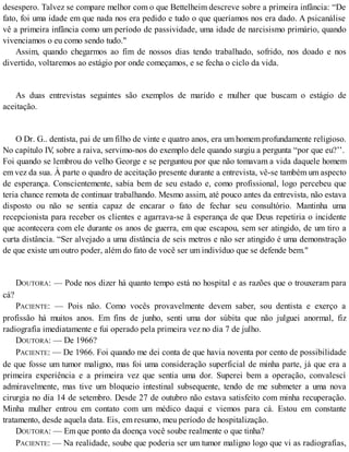 desespero. Talvez se compare melhor com o que Bettelheim descreve sobre a primeira infância: “De
fato, foi uma idade em que nada nos era pedido e tudo o que queríamos nos era dado. A psicanálise
vê a primeira infância como um período de passividade, uma idade de narcisismo primário, quando
vivenciamos o eu como sendo tudo."
Assim, quando chegarmos ao fim de nossos dias tendo trabalhado, sofrido, nos doado e nos
divertido, voltaremos ao estágio por onde começamos, e se fecha o ciclo da vida.
As duas entrevistas seguintes são exemplos de marido e mulher que buscam o estágio de
aceitação.
O Dr. G.. dentista, pai de um filho de vinte e quatro anos, era um homem profundamente religioso.
No capítulo IV, sobre a raiva, servimo-nos do exemplo dele quando surgiu a pergunta “por que eu?’’.
Foi quando se lembrou do velho George e se perguntou por que não tomavam a vida daquele homem
em vez da sua. À parte o quadro de aceitação presente durante a entrevista, vê-se também um aspecto
de esperança. Conscientemente, sabia bem de seu estado e, como profissional, logo percebeu que
teria chance remota de continuar trabalhando. Mesmo assim, até pouco antes da entrevista, não estava
disposto ou não se sentia capaz de encarar o fato de fechar seu consultório. Mantinha uma
recepcionista para receber os clientes e agarrava-se ã esperança de que Deus repetiria o incidente
que acontecera com ele durante os anos de guerra, em que escapou, sem ser atingido, de um tiro a
curta distância. “Ser alvejado a uma distância de seis metros e não ser atingido é uma demonstração
de que existe um outro poder, além do fato de você ser um indivíduo que se defende bem."
DOUTORA: — Pode nos dizer há quanto tempo está no hospital e as razões que o trouxeram para
cá?
PACIENTE: — Pois não. Como vocês provavelmente devem saber, sou dentista e exerço a
profissão há muitos anos. Em fins de junho, senti uma dor súbita que não julguei anormal, fiz
radiografia imediatamente e fui operado pela primeira vez no dia 7 de julho.
DOUTORA: — De 1966?
PACIENTE: — De 1966. Foi quando me dei conta de que havia noventa por cento de possibilidade
de que fosse um tumor maligno, mas foi uma consideração superficial de minha parte, já que era a
primeira experiência e a primeira vez que sentia uma dor. Superei bem a operação, convalescí
admiravelmente, mas tive um bloqueio intestinal subsequente, tendo de me submeter a uma nova
cirurgia no dia 14 de setembro. Desde 27 de outubro não estava satisfeito com minha recuperação.
Minha mulher entrou em contato com um médico daqui e viemos para cá. Estou em constante
tratamento, desde aquela data. Eis, em resumo, meu período de hospitalização.
DOUTORA: — Em que ponto da doença você soube realmente o que tinha?
PACIENTE: — Na realidade, soube que poderia ser um tumor maligno logo que vi as radiografias,
 