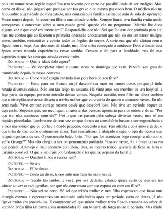 pois um tumor nesta região específica tem noventa por cento de possibilidade de ser maligno, Mas,
como eu disse, não julguei que pudesse ser tão grave e eu estava passando bem. O médico não me
falou sobre a gravidade do meu estado, mas comunicou à família assim que saiu da sala de operação.
Pouco tempo depois, fui com meu filho a uma cidade vizinha. Sempre fomos uma família muito unida;
começamos a conversar sobre o meu estado geral, quando ele me perguntou: “Mamãe lhe disse
alguma vez o que você realmente tem?” Respondi-lhe que não. Sei que foi uma dor profunda para ele,
mas me contou que ao fazerem a primeira operação constataram que não só era um tumor maligno
como, também, metastático e cobria todos os órgãos do corpo. A sorte era que não afetara nem o
fígado nem o baço. Aos dez anos de idade, meu filho tinha começado a conhecer Deus e desde essa
época temos trocado experiências nesse sentido. Cresceu e foi para a faculdade, mas foi esta
experiência que fez com que amadurecesse muito.
DOUTORA: — Qual a idade dele agora?
PACIENTE: — Vai completar vinte e quatro anos no domingo que vem. Percebi seu grau de
maturidade depois da nossa conversa.
DOUTORA: — Como você reagiu ouvindo isso pela boca de seu filho?
PACIENTE: — Bem, para ser franco, eu já desconfiava mais ou menos disso, porque já tinha
notado diversas coisas. Não sou tão leigo no assunto. Há vinte anos sou membro de um hospital, e
faço parte da equipe, portanto entendo dessas coisas. Naquela ocasião, meu filho me disse também
que o cirurgião-assistente dissera à minha mulher que eu viveria de quatro a quatorze meses. Eu não
senti nada. Vivo em paz comigo mesmo desde que descobri isso. Não tive um período sequer de
depressão. Suponho que, em meu lugar, a maioria das pessoas apontaria para os outros c diria: “Por
que isto não aconteceu com ele?" Foi o que me passou pela cabeça diversas vezes, mas só em
rápidas pinceladas. Lembro-me de uma vez em que fornos ao consultório buscar a correspondência e
vimos um homem que eu conhecia desde pequeno, descendo a rua. Tem oitenta e dois anos e já deu o
que tinha de dar, como costumamos dizer. Tem reumatismo, é aleijado e sujo, o tipo da pessoa que
ninguém gostaria de ser. O pensamento bateu forte: “Por que foi acontecer logo comigo e não com o
velho George?" Mas não chegou a ser um pensamento profundo. Possivelmente, foi a única coisa em
que pensei. Antevejo o meu encontro com Deus, mas, ao mesmo tempo, gostaria de ficar na terra o
máximo possível. O que sinto mais profundamente é ter que me separar da família.
DOUTORA: — Quantos filhos o senhor tem?
PACIENTE: — Só um.
DOUTORA: — Filho único.
PACIENTE: — Como eu disse, temos sido uma família muito unida.
DOUTORA: — Sendo tão unidos, e você, por ser dentista, estando quase certo de que era um
câncer ao ver as radiografias, por que não conversou com sua esposa ou com seu filho?
PACIENTE: — Não sei ao certo. Só sei que minha mulher e meu filho esperavam que fosse uma
cirurgia extensa e esperavamos um resultado satisfatório após um período curto de dores, já não
ligava muito em procurá-los. É compreensível que minha mulher tenha ficado arrasada ao saber da
verdade. Meu filho (aí entra a sua maturidade) foi um baluarte de força naquele período. Mas minha
 