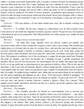 mulher e eu temos conversado francamente sobre o assunto e estamos em busca de tratamento porque
sinto que Deus pode me curar. Ele é capaz. Qualquer que seja o método de cura, eu aceitarei. Não
sabemos o que a medicina vai fazer, nem sabemos de onde vêm suas descobertas. O que é que faz
com que uma pessoa arranque uma raiz do chão e afirme que pode ser útil no tratamento disso ou
daquilo, como já aconteceu? Em todos os nossos hospitais, encontramos agora pequenas coisas se
desenvolvendo em larga escala porque acham que têm relação direta com a pesquisa sobre o câncer.
Como se chegaria a esta conclusão? A meu ver é um mistério e um milagre, e acho que isto vem ele
Deus.
CAPELÃO: — Pelo que deduzo, a fé tem muito sentido para você, não só durante a doença mas
também antes.
PACIENTE: — É verdade. Há dez anos, cheguei ao conhecimento vivo de Nosso Senhor Jesus
Cristo através de um estudo das Sagradas Escrituras, que não concluí. No que me toca, ficou patente
a descoberta de que eu era um pecador. Não tinha percebido isso ainda, porque sou e sempre fui uma
pessoa de bem.
DOUTORA: — O que o levou a isso dez anos atrás?
PACIENTE: — Vai ainda mais longe. Quando estive no exterior, conheci um capelão que
conversava muito sobre os fatos acontecidos na guerra, como o que se deu comigo. Não acredito que
alguém possa ser alvejado mais de uma vez, escapar ileso e não perceber que existe alguma coisa a
seu lado, sobretudo quando o atirador se encontra a alguns passos de você. Como digo, sempre fui
um bom sujeito, nunca blasfemei, nem disse palavrão, nunca bebi, nem fumei, nem liguei para nada
disso. Não paquerei as mulheres, isto é, não em demasia, e sempre fui um rapaz muito bom. Portanto,
não pode ria imagina r que fosse um pecador até o momento em que o capelão programou um
encontro. Havia cerca de três mil pessoas. No encerramento, não me lembro bem agora que oração
de fez: só sei que pediu que se aproximassem os que queriam se dedicar a Deus. Não sei por que me
aproximei, o fato é que senti um chamado. Depois, analisei minha decisão: sentia-me mais ou menos
como quando tinha seis anos, época em que pensava que o mundo iria desabrochar cheio de beleza e
tudo iria mudar. Na manhã em que completei anos, minha mãe me encontrou diante de um espelho de
uns três metros quadrados que tínhamos na sala e disse: “Feliz aniversário, Bobby! E perguntou: "O
que você está fazendo?” Respondí que estava me olhando no espelho. “O que é que você vê?" “Estou
com seis anos, mas pareço o mesmo, sinto-me o mesmo e, graças a Deus, sou o mesmo.” Mas,
quando cresceu minha experiência, descobri que não era o mesmo, que já não suportava mais certas
coisas que suportava antes.
DOUTORA: ~ Por exemplo...
PACIENTE: — Por exemplo, perceber de repente no relacionamento com as pessoas que
encontramos — uma coisa que os homens de negócios fazem com certa frequência — que muitos
contatos estão sendo feitos em bares. Antes de um encontro profissional, muitos homens vão ao bar
do motel ou do hotel, sentam-se, bebem e fazem amigos. Não ligava muito para isso. Não bebia, mas
não chegava a me chatear. Mais tarde, porém, comecei a me aborrecer porque não acreditava
naquilo. E quase não podia aceitar. Eu já não fazia as coisas de antes. Foi quando percebi que estava
 