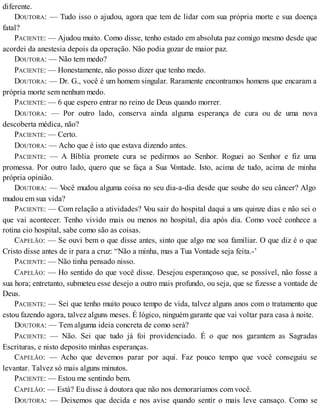 diferente.
DOUTORA: — Tudo isso o ajudou, agora que tem de lidar com sua própria morte e sua doença
fatal?
PACIENTE: — Ajudou muito. Como disse, tenho estado em absoluta paz comigo mesmo desde que
acordei da anestesia depois da operação. Não podia gozar de maior paz.
DOUTORA: — Não tem medo?
PACIENTE: — Honestamente, não posso dizer que tenho medo.
DOUTORA: — Dr. G., você é um homem singular. Raramente encontramos homens que encaram a
própria morte sem nenhum medo.
PACIENTE: — 6 que espero entrar no reino de Deus quando morrer.
DOUTORA: — Por outro lado, conserva ainda alguma esperança de cura ou de uma nova
descoberta médica, não?
PACIENTE: — Certo.
DOUTORA: — Acho que é isto que estava dizendo antes.
PACIENTE: — A Bíblia promete cura se pedirmos ao Senhor. Roguei ao Senhor e fiz uma
promessa. Por outro lado, quero que se faça a Sua Vontade. Isto, acima de tudo, acima de minha
própria opinião.
DOUTORA: — Você mudou alguma coisa no seu dia-a-dia desde que soube do seu câncer? Algo
mudou em sua vida?
PACIENTE: — Com relação a atividades? Vou sair do hospital daqui a uns quinze dias e não sei o
que vai acontecer. Tenho vivido mais ou menos no hospital, dia após dia. Como você conhece a
rotina cio hospital, sabe como são as coisas.
CAPELÃO: — Se ouvi bem o que disse antes, sinto que algo me soa familiar. O que diz é o que
Cristo disse antes de ir para a cruz: “Não a minha, mas a Tua Vontade seja feita.-’
PACIENTE: — Não tinha pensado nisso.
CAPELÃO: — Ho sentido do que você disse. Desejou esperançoso que, se possível, não fosse a
sua hora; entretanto, submeteu esse desejo a outro mais profundo, ou seja, que se fizesse a vontade de
Deus.
PACIENTE: — Sei que tenho muito pouco tempo de vida, talvez alguns anos com o tratamento que
estou fazendo agora, talvez alguns meses. É lógico, ninguém garante que vai voltar para casa à noite.
DOUTORA: — Tem alguma ideia concreta de como será?
PACIENTE: — Não. Sei que tudo já foi providenciado. É o que nos garantem as Sagradas
Escrituras, e nisto deposito minhas esperanças.
CAPELÃO: — Acho que devemos parar por aqui. Faz pouco tempo que você conseguiu se
levantar. Talvez só mais alguns minutos.
PACIENTE: — Estou me sentindo bem.
CAPELÃO: — Está? Eu disse à doutora que não nos demoraríamos com você.
DOUTORA: — Deixemos que decida e nos avise quando sentir o mais leve cansaço. Como se
 