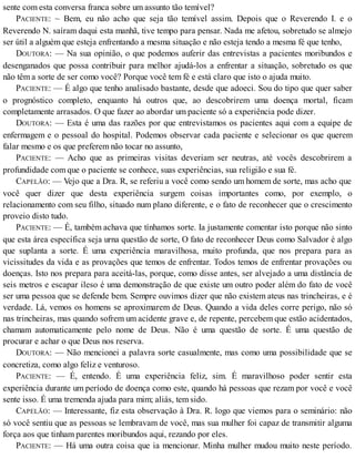 sente com esta conversa franca sobre um assunto tão temível?
PACIENTE: ~ Bem, eu não acho que seja tão temível assim. Depois que o Reverendo I. e o
Reverendo N. saíram daqui esta manhã, tive tempo para pensar. Nada me afetou, sobretudo se almejo
ser útil a alguém que esteja enfrentando a mesma situação e não esteja tendo a mesma fé que tenho,
DOUTORA: — Na sua opinião, o que podemos auferir das entrevistas a pacientes moribundos e
desenganados que possa contribuir para melhor ajudá-los a enfrentar a situação, sobretudo os que
não têm a sorte de ser como você? Porque você tem fé e está claro que isto o ajuda muito.
PACIENTE: — É algo que tenho analisado bastante, desde que adoeci. Sou do tipo que quer saber
o prognóstico completo, enquanto há outros que, ao descobrirem uma doença mortal, ficam
completamente arrasados. O que fazer ao abordar um paciente só a experiência pode dizer.
DOUTORA: — Esta é uma das razões por que entrevistamos os pacientes aqui com a equipe de
enfermagem e o pessoal do hospital. Podemos observar cada paciente e selecionar os que querem
falar mesmo e os que preferem não tocar no assunto,
PACIENTE: — Acho que as primeiras visitas deveriam ser neutras, até vocês descobrirem a
profundidade com que o paciente se conhece, suas experiências, sua religião e sua fé.
CAPELÃO: — Vejo que a Dra. R, se referiu a você como sendo um homem de sorte, mas acho que
você quer dizer que desta experiência surgem coisas importantes como, por exemplo, o
relacionamento com seu filho, situado num plano diferente, e o fato de reconhecer que o crescimento
proveio disto tudo.
PACIENTE: — É, também achava que tínhamos sorte. Ia justamente comentar isto porque não sinto
que esta área específica seja urna questão de sorte, O fato de reconhecer Deus como Salvador é algo
que suplanta a sorte. É uma experiência maravilhosa, muito profunda, que nos prepara para as
vicissitudes da vida e as provações que temos de enfrentar. Todos temos de enfrentar provações ou
doenças. Isto nos prepara para aceitá-las, porque, como disse antes, ser alvejado a uma distância de
seis metros e escapar ileso é uma demonstração de que existe um outro poder além do fato de você
ser uma pessoa que se defende bem. Sempre ouvimos dizer que não existem ateus nas trincheiras, e é
verdade. Lá, vemos os homens se aproximarem de Deus. Quando a vida deles corre perigo, não só
nas trincheiras, mas quando sofrem um acidente grave e, de repente, percebem que estão acidentados,
chamam automaticamente pelo nome de Deus. Não é uma questão de sorte. É uma questão de
procurar e achar o que Deus nos reserva.
DOUTORA: — Não mencionei a palavra sorte casualmente, mas como uma possibilidade que se
concretiza, como algo feliz e venturoso.
PACIENTE: — É, entendo. É uma experiência feliz, sim. É maravilhoso poder sentir esta
experiência durante um período de doença como este, quando há pessoas que rezam por você e você
sente isso. É uma tremenda ajuda para mim; aliás, tem sido.
CAPELÃO: — Interessante, fiz esta observação à Dra. R. logo que viemos para o seminário: não
só você sentiu que as pessoas se lembravam de você, mas sua mulher foi capaz de transmitir alguma
força aos que tinham parentes moribundos aqui, rezando por eles.
PACIENTE: — Há uma outra coisa que ia mencionar. Minha mulher mudou muito neste período.
 