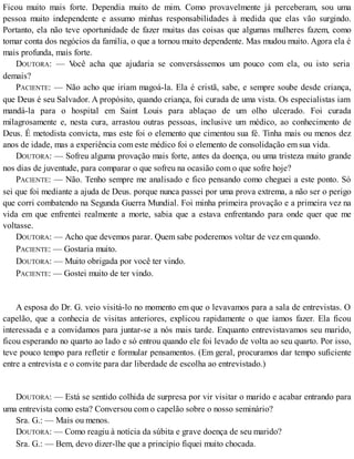 Ficou muito mais forte. Dependia muito de mim. Como provavelmente já perceberam, sou uma
pessoa muito independente e assumo minhas responsabilidades à medida que elas vão surgindo.
Portanto, ela não teve oportunidade de fazer muitas das coisas que algumas mulheres fazem, como
tomar conta dos negócios da família, o que a tornou muito dependente. Mas mudou muito. Agora ela é
mais profunda, mais forte.
DOUTORA: — Você acha que ajudaria se conversássemos um pouco com ela, ou isto seria
demais?
PACIENTE: — Não acho que iriam magoá-la. Ela é cristã, sabe, e sempre soube desde criança,
que Deus é seu Salvador. A propósito, quando criança, foi curada de uma vista. Os especialistas iam
mandá-la para o hospital em Saint Louis para ablaçao de um olho ulcerado. Foi curada
milagrosamente e, nesta cura, arrastou outras pessoas, inclusive um médico, ao conhecimento de
Deus. É metodista convicta, mas este foi o elemento que cimentou sua fé. Tinha mais ou menos dez
anos de idade, mas a experiência com este médico foi o elemento de consolidação em sua vida.
DOUTORA: — Sofreu alguma provação mais forte, antes da doença, ou uma tristeza muito grande
nos dias de juventude, para comparar o que sofreu na ocasião com o que sofre hoje?
PACIENTE: — Não. Tenho sempre me analisado e fico pensando como cheguei a este ponto. Só
sei que foi mediante a ajuda de Deus. porque nunca passei por uma prova extrema, a não ser o perigo
que corri combatendo na Segunda Guerra Mundial. Foi minha primeira provação e a primeira vez na
vida em que enfrentei realmente a morte, sabia que a estava enfrentando para onde quer que me
voltasse.
DOUTORA: — Acho que devemos parar. Quem sabe poderemos voltar de vez em quando.
PACIENTE: — Gostaria muito.
DOUTORA: — Muito obrigada por você ter vindo.
PACIENTE: — Gostei muito de ter vindo.
A esposa do Dr. G. veio visitá-lo no momento em que o levavamos para a sala de entrevistas. O
capelão, que a conhecia de visitas anteriores, explicou rapidamente o que íamos fazer. Ela ficou
interessada e a convidamos para juntar-se a nós mais tarde. Enquanto entrevistavamos seu marido,
ficou esperando no quarto ao lado e só entrou quando ele foi levado de volta ao seu quarto. Por isso,
teve pouco tempo para refletir e formular pensamentos. (Em geral, procuramos dar tempo suficiente
entre a entrevista e o convite para dar liberdade de escolha ao entrevistado.)
DOUTORA: — Está se sentido colhida de surpresa por vir visitar o marido e acabar entrando para
uma entrevista como esta? Conversou com o capelão sobre o nosso seminário?
Sra. G.: — Mais ou menos.
DOUTORA: — Como reagiu à notícia da súbita e grave doença de seu marido?
Sra. G.: — Bem, devo dizer-lhe que a princípio fiquei muito chocada.
 