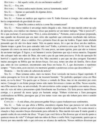 DOUTORA: — Até aquele verão, ele era um homem saudável?
Sra. G.: — Era, sim.
DOUTORA: — Nunca andou muito doente, nem se lamentando, nada?
Sra. G.: — Apenas se queixando de algumas dores.
DOUTORA: — E então?
Sra. G.: — Fomos ao médico que sugeriu o raio X. Então fizeram a cirurgia. Até então não me
havia compenetrado da gravidade do caso.
DOUTORA: — Quem lhe contou a notícia e como lhe comunicaram?
Sra. G.: — Nosso médico é um amigo muito chegado a nós. Antes de meu marido entrar na sala
de operação, esse médico me chamou e disse que poderia ser um tumor maligno. “Não é possível!”,
foi o que exclamei. E acrescentou: “Pois é, estou alertando-a.” Portanto, estava um pouco preparada,
mas quando me disseram que era mais sério não aquilatei que estávamos recebendo más notícias.
“Não tivemos sorte”, disse o médico. Foi a primeira frase de que me lembro. Fiquei muito abalada
pensando que ele não iria durar muito. Três ou quatro meses, foi o que me disse um dos médicos.
Quanto tempo a gente leva para entender tudo isso? Então, a primeira coisa que fiz foi rezar. Rezei
enquanto ele estava na mesa de operação. Fiz uma prece, um tanto egoísta, para que não se tratasse
de um tumor maligno. É lógico, o ser humano é assim. Queremos que seja à nossa maneira. Enquanto
não coloquei tudo nas mãos de Deus, não senti a paz de que tanto precisava. O dia da operação foi
horrível e aquela noite parecia não ter fim. Mas encontrei a paz que me deu coragem. Encontrei
muitas passagens na Bíblia que me deram forças. Em casa, temos um altar de família. Devo dizer
que, antes de isso acontecer, encontramos uma frase em Isaías 33, 3, que decoramos e repetimos
sempre: ‘‘Vem a mim, eu te ouvirei e te mostrarei grandes e poderosas coisas que desconhecias.”
Doutora.: — Isto foi antes de saberem da notícia?
Sra. G.: — Duas semanas antes, mais ou menos. Esse versículo me tocou e fiquei repetindo. E
outras passagens no livro de João que me tocaram bastante: ‘‘Se pedirdes qualquer coisa em Meu
nome, eu vo-la darei." Eu queria que se fizesse a vontade de Deus, mas só me encontrei por estes
meios. Consegui ir em frente porque temos sido muito fervorosos e temos um filho. Nessa ocasião,
meu filho morava fora, na universidade. Os universitários estão sempre ocupados com muitas coisas,
mas ele veio até mim e procuramos ajuda literalmente nas Escrituras. Ele fazia preces maravilhosas
comigo, e o pessoal de nossa igreja era bastante amigo. Vinham visitar-nos e liam passagens
confortadoras na Bíblia, passagens que já lera tantas vezes mas que não tinham para mim o sentido
que têm agora.
CAPELÃO: — A esta altura, elas parecem ganhar força e quase traduzem seus sentimentos.
Sra. G.: — Toda vez que abria a Bíblia, encontrava alguma frase que parecia ter sido escrita
para mim. Cheguei a pensar que talvez pudesse auferir algum bem de tudo aquilo. Foi como encarei a
situação e hoje encontro forças diariamente para enfrentá-la. Meu marido tem uma fé muito grande e
quando soube do seu estado me disse: “O que é que você faria se lhe dissesse que só tem de quatro a
quatorze meses de vida?” Coloquei tudo nas mãos de Deus e confio Nele. Logicamente, queria que se
fizesse por meu marido tudo o que estivesse ao alcance da medicina. Nossos médicos disseram que
 