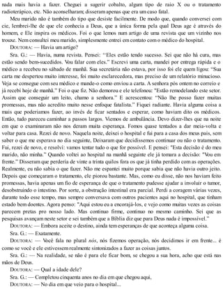 nada mais havia a fazer. Cheguei a sugerir cobalto, algum tipo de raio X ou o tratamento
radioterápico, etc. Não aconselharam; disseram apenas que era um caso fatal.
Meu marido não é também do tipo que desiste facilmente. De modo que, quando conversei com
cie, lembrei-lhe de que ele conhecia a Deus, que a única forma pela qual Deus age é através do
homem, e Ele inspira os médicos. Foi o que lemos num artigo de uma revista que um vizinho nos
trouxe. Nem consultei meu marido, simplesmente entrei em contato com o médico do hospital.
DOUTORA: — Havia um artigo?
Sra. G.: — Havia, numa revista. Pensei: ‘‘Eles estão tendo sucesso. Sei que não há cura, mas
estão sendo bem-sucedidos. Vou falar com eles.” Escrevi uma carta, mandei por entrega rápida e o
médico a recebeu no sábado de manhã. Sua secretária não estava, por isso foi ele quem ligou: “Sua
carta me despertou muito interesse, foi muito esclarecedora, mas preciso de um relatório minucioso.
Veja se consegue com seu médico e mande-o como enviou a carta. A senhora pós ontem no correio e
já recebí hoje de manhã.” Foi o que fiz. Não demorou e ele telefonou: "Estão remodelando este setor.
Assim que conseguir um leito, chamo a senhora.” E acrescentou: “Não lhe posso fazer muitas
promessas, mas não acredito muito nesse enfoque fatalista.” Fiquei radiante. Havia alguma coisa a
mais que poderiamos fazer, ao invés de ficar sentados e esperar, como haviam dito os médicos.
Então, tudo pareceu caminhar a passos largos. Viemos de ambulância. Devo dizer-lhes que na noite
em que o examinaram não nos deram muita esperança. Fomos quase tentados a dar meia-volta e
voltar para casa. Rezei de novo. Naquela noite, deixei o hospital e fui para a casa dos meus pais, sem
saber o que me esperava no dia seguinte, Deixaram que decidíssemos continuar ou não o tratamento.
Fui, rezei de novo, e resolví: vamos tentar tudo o que for possível. E pensei: "Esta decisão é do meu
marido, não minha.” Quando voltei ao hospital na manhã seguinte ele já tomara a decisão: "Vou em
frente.” Disseram que perdería de vinte a trinta quilos fora os que já tinha perdido com as operações.
Realmente, eu não sabia o que fazer. Não me espantei muito porque sabia que não havia outro jeito.
Depois que começaram o tratamento, ele piorou bastante. Mas, como eu disse, não nos haviam feito
promessas, havia apenas um fio de esperança de que o tratamento pudesse ajudar a involuir o tumor,
desobstruindo o intestino. Por sorte, a obstrução intestinal era parcial. Perdi a coragem várias vezes,
durante todo esse tempo, mas sempre conversava com outros pacientes aqui no hospital, que tinham
estado bem doentes. Agora penso: "Aqui estou eu a encorajá-los, e vejo como muitas vezes as coisas
parecem pretas pro nosso lado. Mas continuo firme, continuo no mesmo caminho. Sei que as
pesquisas avançam neste setor e sei também que a Bíblia diz que para Deus nada é impossível.”
DOUTORA: — Embora aceite o destino, ainda tem esperanças de que aconteça alguma coisa.
Sra. G.: — Exatamente.
DOUTORA: — Você fala no plural nós, nós fizemos operação, nós decidimos ir em frente... é
como se você e ele estivessem realmente sintonizados a fazer as coisas juntos.
Sra. G.: — Na realidade, se não é para ele ficar bom, se chegou a sua hora, acho que está nas
mãos de Deus.
DOUTORA: — Qual a idade dele?
Sra. G.: — Completou cinquenta anos no dia em que chegou aqui,
DOUTORA: — No dia em que veio para o hospital...
 