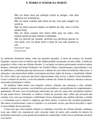 I. SOBRE O TEMOR DA MORTE
Não me deixe rezar por proteção contra os perigos, mas pelo
destemor em enfrentá-los.
Não me deixe implorar pelo alívio da dor, mas pela coragem de
vencê-la.
Não me deixe procurar aliados na batalha da vida, mas a minha
própria força.
Não me deixe suplicar com temor aflito para ser salvo, mas
esperar paciência para merecer a liberdade.
Não me permita ser covarde, sentindo sua clemência apenas no
meu êxito, mas me deixe sentir a força de sua mão quando eu
cair.
Rabindranath Tagore
Colhendo frutos
As epidemias dizimaram muitas vidas nas gerações passadas. A morte de crianças era bastante
frequente e poucas eram as famílias que não tinham perdido um parente em tenra idade. A medicina
progrediu a olhos vistos nas últimas décadas. A vacinação em massa praticamente erradicou muitas
doenças, sobretudo na Europa Ocidental e nos Estados Unidos. A quimioterapia, especialmente o uso
de antibióticos, contribuiu para que decrescesse o número de casos fatais de moléstias infecciosas. A
educação e uma puericultura melhor ocasionaram um baixo índice de doença e mortalidade infantil.
Os vários males que causavam uma baixa impressionante entre jovens e adultos foram dominados.
Cresce o número de anciãos, e com isto aumenta o número de vítimas de tumores e doenças crônicas,
associados diretamente à velhice.
Os pediatras lidam menos com situações críticas, situações que ameaçam a vida; contudo,
aumenta o número de pacientes com distúrbios psicossomáticos, com problemas de comportamento e
ajustamento. Há mais casos de problemas emocionais nas salas de espera dos consultórios médicos
do que jamais houve. Entretanto, os médicos cuidam de pacientes mais velhos que procuram não
somente viver com suas limitações e habilidades físicas diminuídas mas também enfrentar a solidão
e o isolamento com os anseios e angústias que deles advêm. A maioria não consultou psiquiatras.
São outros os profissionais, como os capelães e os assistentes sociais, que têm de descobrir e suprir
as necessidades desses pacientes.
É para eles que estou tentando delinear as mudanças ocorridas nas últimas décadas, mudanças
essas que, afinal, são responsáveis pelo crescente medo da morte, pelo aumento do número de
problemas emocionais e pela grande necessidade de compreender e lidar com os problemas da morte
e do morrer.
 