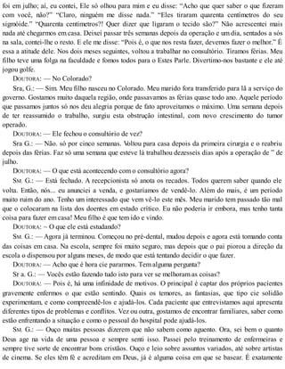 foi em julho; aí, eu contei, Ele só olhou para mim e eu disse: “Acho que quer saber o que fizeram
com você, não?” “Claro, ninguém me disse nada.” “Eles tiraram quarenta centímetros do seu
sigmóide.” “Quarenta centímetros?! Quer dizer que ligaram o tecido são?” Não acrescentei mais
nada até chegarmos em casa. Deixei passar três semanas depois da operação e um dia, sentados a sós
na sala, contei-lhe o resto. E ele me disse: “Pois é, o que nos resta fazer, devemos fazer o melhor.” É
essa a atitude dele. Nos dois meses seguintes, voltou a trabalhar no consultório. Tiramos férias. Meu
filho teve uma folga na faculdade e fomos todos para o Estes Parle. Divertimo-nos bastante e ele até
jogou golfe.
DOUTORA: — No Colorado?
Sra, G.: — Sim. Meu filho nasceu no Colorado. Meu marido fora transferido para lã a serviço do
governo. Gostamos muito daquela região, onde passavamos as férias quase todo ano. Aquele período
que passamos juntos só nos deu alegria porque de fato aproveitamos o máximo. Uma semana depois
de ter reassumido o trabalho, surgiu esta obstrução intestinal, com novo crescimento do tumor
operado.
DOUTORA: — Ele fechou o consultório de vez?
Sra G.: — Não. só por cinco semanas. Voltou para casa depois da primeira cirurgia e o reabriu
depois das férias. Faz só uma semana que esteve lá trabalhou dezesseis dias após a operação de ” de
julho.
DOUTORA: — O que está acontecendo com o consultório agora?
SM. G.: — Está fechado. A recepcionista só anota os recados. Todos querem saber quando ele
volta. Então, nós... eu anunciei a venda, e gostaríamos de vendê-lo. Além do mais, é um período
muito ruim do ano. Tenho um interessado que vem vê-lo este mês. Meu marido tem passado tão mal
que o colocaram na lista dos doentes em estado crítico. Eu não poderia ir embora, mas tenho tanta
coisa para fazer em casa! Meu filho é que tem ido e vindo.
DOUTORA: ~ O que ele está estudando?
SM. G.: — Agora já terminou. Começou no pré-dental, mudou depois e agora está tomando conta
das coisas em casa. Na escola, sempre foi muito seguro, mas depois que o pai piorou a direção da
escola o dispensou por alguns meses, de modo que está tentando decidir o que fazer.
DOUTORA: — Acho que é hora cie pararmos. Tem alguma pergunta?
Sr a. G.: — Vocês estão fazendo tudo isto para ver se melhoram as coisas?
DOUTORA: — Pois é, há uma infinidade de motivos. O principal é captar dos próprios pacientes
gravemente enfermos o que estão sentindo. Quais os temores, as fantasias, que tipo cie solidão
experimentam, e como compreendê-los e ajudá-los. Cada paciente que entrevistamos aqui apresenta
diferentes tipos de problemas e conflitos. Vez ou outra, gostamos de encontrar familiares, saber como
estão enfrentando a situação e como o pessoal do hospital pode ajudá-los.
SM. G.: — Ouço muitas pessoas dizerem que não sabem como aguento. Ora, sei bem o quanto
Deus age na vida de uma pessoa e sempre senti isso. Passei pelo treinamento de enfermeiras e
sempre tive sorte de encontrar bons cristãos. Ouço e leio sobre assuntos variados, até sobre artistas
de cinema. Se eles têm fé e acreditam em Deus, já é alguma coisa em que se basear. É exatamente
 
