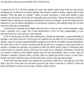 isso que penso; acho que um casamento feliz se baseia nisso.
A esposa do Dr. G. é um bom exemplo de como uma família unida reage diante de uma notícia
inesperada da existência de um tumor maligno. Sua primeira reação é choque, seguida logo de uma
negação, "Não, não pode ser verdade”. Então, ela tenta reencontrar o rumo neste tumulto e acha
conforto nas Escrituras, eterna fonte de inspiração para essa família. Apesar da aparente aceitação,
mantém firme a esperança (as pesquisas progridem) e reza por um milagre. Ao mesmo tempo que esta
mudança no seio da família aprofundou as experiências religiosas, deu também tempo de se tornar
mais auto-suficiente e independente.
A característica marcante desta dupla entrevista talvez esteja nas duas versões diferentes sobre
como o paciente veio a saber. Isto é bem característico e deve ser bem compreendido, se não
quisermos tomar as coisas pelo seu valor aparente.
O Dr. G. explica que seu filho tinha amadurecido e finalmente enfrentado a responsabilidade de
partilhar a má notícia com ele. É óbvio que está orgulhoso de seu filho, de vê-lo homem crescido e
maduro, capaz de assumir responsabilidades quando tiver de deixar sua mulher um tanto dependente.
Por outro lado, a Sm. G. insiste em afirmar que foi ela que teve a coragem e a força para contar ao
marido o resultado da operação, sem creditar ao filho esta difícil tarefa. Como sc contradisse mais
tarde em diversas ocasiões, parece difícil que sua versão seja a verdadeira. Entretanto, o desejo de
ter contado ao marido revela também alguma coisa de suas necessidades. Quer se forte, capaz de
enfrentar a situação e discutir sobre o assunto. Quer ser aquela que divide o bom e o ruim com o
marido, que busca conforto e forças nas Escrituras para aceitar o que quer que aconteça.
É mais fácil que uma família seja ajudada por um médico seguro de si, que diga que será feito
todo o possível, bem como por um pastor acessível que visite o paciente e a família o mais que
puder, utilizando os mesmos recursos que a família sempre utilizou.
 
