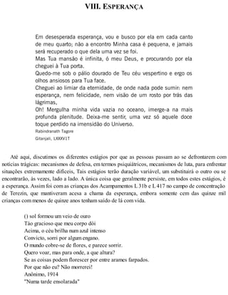VIII. ESPERANÇA
Em desesperada esperança, vou e busco por ela em cada canto
de meu quarto; não a encontro Minha casa é pequena, e jamais
será recuperado o que dela uma vez se foi.
Mas Tua mansão é infinita, ó meu Deus, e procurando por ela
cheguei à Tua porta.
Quedo-me sob o pálio dourado de Teu céu vespertino e ergo os
olhos ansiosos para Tua face.
Cheguei ao limiar da eternidade, de onde nada pode sumir: nem
esperança, nem felicidade, nem visão de um rosto por trás das
lágrimas,
Oh! Mergulha minha vida vazia no oceano, imerge-a na mais
profunda plenitude. Deixa-me sentir, uma vez só aquele doce
toque perdido na imensidão do Universo.
Rabindranath Tagore
Gitanjali, LXXXV1T
Até aqui, discutimos os diferentes estágios por que as pessoas passam ao se defrontarem com
notícias trágicas: mecanismos de defesa, em termos psiquiátricos, mecanismos de luta, para enfrentar
situações extremamente difíceis, Tais estágios terão duração variável, um substituirá o outro ou se
encontrarão, às vezes, lado a lado. A única coisa que geralmente persiste, em todos estes estágios, é
a esperança. Assim foi com as crianças dos Acampamentos L 31b e L 417 no campo de concentração
de Terezin, que mantiveram acesa a chama da esperança, embora somente cem das quinze mil
crianças com menos de quinze anos tenham saído de lá com vida.
() sol formou um veio de ouro
Tào gracioso que meu corpo dói
Acima, o céu brilha num azul intenso
Convicto, sorri por algum engano.
O mundo cobre-se de flores, e parece sorrir.
Quero voar, mas para onde, a que altura?
Se as coisas podem florescer por entre arames farpados.
Por que não eu? Não morrerei!
Anônimo, 1914
"Numa tarde ensolarada"
 