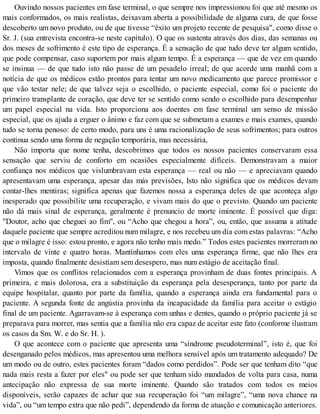 Ouvindo nossos pacientes em fase terminal, o que sempre nos impressionou foi que até mesmo os
mais conformados, os mais realistas, deixavam aberta a possibilidade de alguma cura, de que fosse
descoberto um novo produto, ou de que tivesse “êxito um projeto recente de pesquisa", como disse o
Sr. J. (sua entrevista encontra-se neste capítulo). O que os sustenta através dos dias, das semanas ou
dos meses de sofrimento é este tipo de esperança. É a sensação de que tudo deve ter algum sentido,
que pode compensar, caso suportem por mais algum tempo. É a esperança — que de vez em quando
se insinua — de que tudo isto não passe de um pesadelo irreal; de que acorde uma manhã com a
notícia de que os médicos estão prontos para tentar um novo medicamento que parece promissor e
que vão testar nele; de que talvez seja o escolhido, o paciente especial, como foi o paciente do
primeiro transplante de coração, que deve ter se sentido como sendo o escolhido para desempenhar
um papel especial na vida. Isto proporciona aos doentes em fase terminal um senso de missão
especial, que os ajuda a erguer o ânimo e faz com que se submetam a exames e mais exames, quando
tudo se torna penoso: de certo modo, para uns é uma racionalização de seus sofrimentos; para outros
continua sendo uma forma de negação temporária, mas necessária,
Não importa que nome tenha, descobrimos que todos os nossos pacientes conservaram essa
sensação que serviu de conforto em ocasiões especialmente difíceis. Demonstravam a maior
confiança nos médicos que vislumbravam esta esperança — real ou não — e apreciavam quando
apresentavam uma esperança, apesar das más previsões, Isto não significa que os médicos devam
contar-lhes mentiras; significa apenas que fazemos nossa a esperança deles de que aconteça algo
inesperado que possibilite uma recuperação, e vivam mais do que o previsto. Quando um paciente
não dá mais sinal de esperança, geralmente é prenuncio de morte iminente. É possível que diga:
"Doutor, acho que cheguei ao fim", ou “Acho que chegou a hora”, ou, então, que assuma a atitude
daquele paciente que sempre acreditou num milagre, e nos recebeu um dia com estas palavras: “Acho
que o milagre é isso: estou pronto, e agora não tenho mais medo.” Todos estes pacientes morreram no
intervalo de vinte e quatro horas. Mantínhamos com eles uma esperança firme, que não lhes era
imposta, quando finalmente desistiam sem desespero, mas num estágio de aceitação final.
Vimos que os conflitos relacionados com a esperança provinham de duas fontes principais. A
primeira, e mais dolorosa, era a substituição da esperança pela desesperança, tanto por parte da
equipe hospitalar, quanto por parte da família, quando a esperança ainda era fundamental para o
paciente. A segunda fonte de angústia provinha da incapacidade da família para aceitar o estágio
final de um paciente. Agarravam-se à esperança com unhas e dentes, quando o próprio paciente já se
preparava para morrer, mas sentia que a família não era capaz de aceitar este fato (conforme ilustram
os casos da Sm. W. e do Sr. H. ).
O que acontece com o paciente que apresenta uma “síndrome pseudoterminal”, isto é, que foi
desenganado pelos médicos, mas apresentou uma melhora sensível após um tratamento adequado? De
um modo ou de outro, estes pacientes foram “dados como perdidos”. Pode ser que tenham dito “que
nada mais resta a fazer por eles" ou pode ser que tenham sido mandados de volta para casa, numa
antecipação não expressa de sua morte iminente. Quando são tratados com todos os meios
disponíveis, serão capazes de achar que sua recuperação foi “um milagre”, “uma nova chance na
vida”, ou “um tempo extra que não pedi”, dependendo da forma de atuação e comunicação anteriores.
 