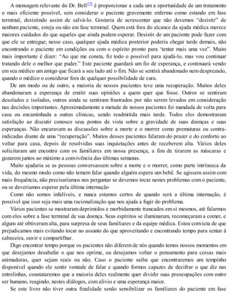 A mensagem relevante do Dr. Bell[2] é proporcionar a cada um a oportunidade de um tratamento
o mais eficiente possível, sem considerar o paciente gravemente enfermo como estando em fase
terminal, desistindo assim de salvá-lo. Gostaria de acrescentar que não devemos “desistir” de
nenhum paciente, esteja ou não em fase terminal. Quem está fora do alcance da ajuda médica merece
maiores cuidados do que aqueles que ainda podem esperar. Desistir de um paciente pode fazer com
que ele se entregue; nesse caso, qualquer ajuda médica posterior poderia chegar tarde demais, não
encontrando o paciente em condições ou com o espírito pronto para ‘tentar mais uma vez”. Muito
mais importante é dizer: “Ao que me consta, fiz todo o possível para ajudá-lo, mas vou continuar
tratando dele o melhor que puder.” Este paciente guardará um fio de esperança, e continuará vendo
em seu médico um amigo que ficará a seu lado até o fim. Não se sentirá abandonado nem desprezado,
quando o médico o considerar fora de qualquer possibilidade de cura.
De um modo ou de outro, a maioria de nossos pacientes teve uma recuperação. Muitos deles
abandonaram a esperança de emitir suas opiniões a quem quer que fosse. Outros se sentiram
desolados e isolados, outros ainda se sentiram frustrados por não serem levados em consideração
nas decisões importantes. Aproximadamente a metade de nossos pacientes foi mandada de volta para
casa ou encaminhada a outras clínicas, sendo readmitida mais tarde. Todos eles demostraram
satisfação ao discutir conosco seus pontos de vista sobre a gravidade de suas doenças e suas
esperanças. Não encaravam as discussões sobre a morte e o morrer como prematuras ou contra-
indicadas diante de uma “recuperação”. Muitos desses pacientes falaram do prazer e do conforto ao
voltar para casa, depois de resolvidas suas inquietações antes de receberem alta. Vários deles
solicitaram um encontro com os familiares em nossa presença, a fim de tirarem as máscaras e
gozarem juntos ao máximo a convivência das últimas semanas.
Muito ajudaria se as pessoas conversassem sobre a morte e o morrer, como parte intrínseca da
vida, do mesmo modo como não temem falar quando alguém espera um bebê. Se agissem assim com
mais frequência, não precisaríamos nos perguntar se devemos tocar nestes problemas com o paciente,
ou se deveriamos esperar pela última internação
Como não somos infalíveis, e nunca estamos certos de quando será a última internação, é
possível que isso seja mais uma racionalização que nos ajuda a fugir do problema.
Vários pacientes se mostraram deprimidos e morbidamente trancados em si mesmos, até falarmos
com eles sobre a fase terminal de sua doença. Seus espíritos se iluminaram, recomeçaram a comer, e
alguns até obtiveram alta, para surpresa de seus familiares e da equipe médica. Estou convicta de que
prejudicamos mais evitando tocar no assunto do que aproveitando e encontrando tempo para sentar à
cabeceira, ouvir e compartilhar.
Digo encontrar tempo porque os pacientes não diferem de nós quando temos nossos momentos em
que desejamos desabafar o que nos oprime, ou desejamos voltar o pensamento para coisas mais
animadoras, quer sejam reais ou não. Caso o paciente saiba que encontraremos um tempinho
disponível quando ele sentir vontade de falar e quando formos capazes de decifrar o que diz nas
entrelinhas, constataremos que a maioria deles realmente quer dividir suas preocupações com outro
ser humano, reagindo, nestes diálogos, com alívio e uma esperança maior.
Se este livro não tiver outra finalidade senão sensibilizar os familiares do paciente em fase
 