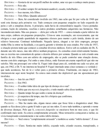 DOUTORA: — Gostaria de ter um perfil melhor do senhor, uma vez que o conheço muito pouco.
PACIENTE: — Pois não.
DOUTORA: — O senhor sempre foi um homem saudável, casado, trabalhador...
PACIENTE: — Isso mesmo, três filhos.
DOUTORA: — Três filhos. Quando adoeceu?
PACIENTE: — Bem, fui considerado inválido em 1963, mas acho que foi por volta de 1948 que
senti esta doença pela primeira vez. Tudo começou com pequenas erupções no lado esquerdo do
peito e sob a omoplata direita. A princípio, nada havia de extraordinário naquilo. Usava pomadas
comuns, loção de calamina, vaselina e outros produtos semelhantes adquiridos nas farmácias. Não
incomodavam muito. Mas aos poucos — diría por volta de 1953 — estava tomada a parte inferior do
meu corpo, embora em pequenas proporções. Criou-se uma escamação, um ressecamento, que me
obrigava a usar grande quantidade de unguentos oleosos para manter a pele úmida, dentro de um
relativo bem-estar. Continuei trabalhando. Naquela época, cheguei a ter dois empregos, porque
minha filha ia entrar na faculdade, e eu queria garantir o término de seus estudos. Por volta de 1937,
a situação piorara tanto que comecei a consultar diversos médicos. Estive sob os cuidados do Dr, X.
durante uns três meses, mas não obtive nenhum progresso. As consultas eram relativamente baratas,
mas as receitas nos consumiam de quinze a dezoito dólares por semana. Quando se está criando uma
família de três filhos com um salário de empregado, não se pode controlar uma situação destas,
mesmo com dois empregos. Fui então a uma clínica, onde fizeram um exame superficial que não me
satisfez. Não me preocupei em voltar lá. Fiquei indo daqui para ali, sentindo-me cada vez pior, até
que, em 1962, o Dr. Y. me internou no hospital P. Fiquei internado umas cinco semanas e a verdade é
que nada aconteceu. Saí de lá e voltei para a primeira clínica. Finalmente, em março de 1963,
internaram-me aqui neste hospital. Eu estava num estado tão deplorável que me aposentaram por
invalidez.
DOUTORA: — Isto foi em 1963?
PACIENTE: — Em 1963.
DOUTORA: — O senhor tinha ideia de que tipo de doença era a sua?
PACIENTE: — Sabia que era mycosis fungoides, e todo mundo sabia disso também.
DOUTORA: — Quanto tempo faz que soube o nome da doença?
PACIENTE: — já suspeitava há tempo, mas foi a biópsia que confirmou.
DOUTORA: — Faz muito tempo?
PACIENTE: — Não faz muito não, alguns meses antes que fosse feito o diagnóstico atual. Mas
quando se fica desse jeito a gente lê tudo o que cai nas mãos. E ouve tudo também, e aprende o nome
de diversas doenças. Pelo que li, a mycosis fungoides se encaixava bem no meu caso, o que foi
confirmado mais tarde. Eu estava completamente arrasado. Meus tornozelos começaram a inchar, eu
vivia transpirando constantemente e me sentia infeliz demais.
DOUTORA: — Você estava ‘'completamente arrasado” e também se sentia “infeliz demais”. É isso
mesmo?
PACIENTE: — Claro. Sentia-me muito infeliz, coçando todo, criando escaras, transpirando, o
 
