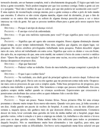 tornozelo doendo, um ser humano completa, total e absolutamente desgraçado. É lógico que tudo isso
deixa a gente ressentido. Vocês podem imaginar por que isso acontece comigo. Então a gente cai em
si e pergunta: “Você não é melhor do que os outros, por que não poderia ter acontecido com você?”
É uma espécie de reconciliação consigo mesmo, pois a gente começa a olhar a pele de todo mundo
que encontra. E observa se não existe alguma mancha, algum sinal de dermatite, já que o fato de
constatar se os outros têm manchas ou sofrem de alguma doença parecida passa a ser o único
interesse na vida da gente. Sei que as pessoas também olham para a gente pelo nosso aspecto bem
diferente.
DOUTORA: — Porque é um tipo de doença visível.
PACIENTE: — É um tipo visível de enfermidade.
DOUTORA: — O que esta moléstia representa para você? O que significa para você a mycosis
fungoides
PACIENTE: — Significa que até agora não curaram ninguém. Houve alguma diminuição durante
algum tempo, ou por tempo indeterminado. Para mim, significa que alguém, em algum lugar, vai
pesquisar. Há vários cérebros privilegiados trabalhando nesta pesquisa. Podem descobrir algum
meio de cura, talvez até trabalhando em outra coisa. Significa que cerro os dentes e vou em frente,
dia após dia, na esperança de que, uma certa manhã, me sentarei à beira da cama e ouvirei o médico
dizer: “Quero lhe aplicar esta injeção/’ Será algo como uma vacina, ou coisa semelhante, que fará a
doença desaparecer em poucos dias.
DOUTORA: — Algo que funcione!
PACIENTE: — Poderei voltar ao trabalho. Gosto do meu trabalho, porque conquistei a posição de
supervisor.
DOUTORA: — O que é que o senhor fazia?
PACIENTE: — Na realidade, era chefe geral da principal agência de correio daqui. Esforcei-me
para chegar à chefia geral. Havia sete ou oito agentes que me prestavam contas toda noite. Ocupava-
me mais com os processos do que com a simples ajuda. Tinha boas perspectivas de progresso, pois
conhecia meu trabalho e gostava dele. Não lamentava o tempo que passava trabalhando. Em casa,
ajudava sempre minha mulher quando as crianças acordavam. Esperavamos que crescessem e
pensávamos em desfrutar das coisas sobre as quais tínhamos lido e ouvido falar.
DOUTORA: — Por exemplo...
PACIENTE: — Viajar um pouco. Nunca tiramos férias. Nossa primeira filha foi uma criança
prematura e durante muito tempo ficou morre-não-morre. Quando veio para casa, já tinha sessenta e
um dias. Ainda guardo um pacote de recibos do hospital. A conta dela era de dois dólares por
semana e, naquela época, não ganhava mais do que dezessete dólares, semanalmente. Costumava
descer do trem, levar correndo duas garrafas do leite da minha mulher até o hospital, pegar duas
garrafas vazias, voltar à estação e ir para o emprego na cidade. Lá, trabalhava o dia inteiro e levava
para casa as duas garrafas vazias. Minha mulher tinha leite suficiente para todos os prematuros
daquele berçário. Nós os mantínhamos muito bem alimentados e isto significa, para mim, que
conseguimos superar todas as dificuldades. Em breve seria enquadrado numa faixa salarial em que
 