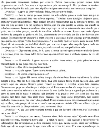 não precisaria economizar centavo por centavo. Talvez pudéssemos pensar numas férias
programadas em vez de ficar sem ir a lugar nenhum, pois este ou aquele filho precisava de dentista,
ou disso ou daquilo. Era tudo para mim, significava alguns anos de vida mais ou menos tranquilos.
DOUTORA: — Depois de uma vida longa, árdua, cheia de dificuldades.
PACIENTE: — Pois é, muitas pessoas passam por dificuldades piores e mais duras do que as
minhas. Nunca considerei isso um esforço supremo. Trabalhei numa fundição, forjando peças.
Trabalhava feito um condenado. Meus colegas diziam à minha mulher que eu trabalhava demais. Ela
caía em cima de mim e eu me justificava dizendo que era uma questão de ciúme, que quando se
trabalha com outros homens musculosos não se quer que os outros tenham mais músculos do que a
gente; mas eu tinha, porque, quando ia trabalhar, trabalhava mesmo. Sempre que havia alguma
melhora de categoria eu ganhava, de fato, chamaram-me ao escritório um dia e me disseram que,
quando fossem promover um negro a chefe, eu seria o escolhido. Fiquei eufórico por um instante,
mas quando saí, pensei: “Eles disseram quando..." e isto tanto pode ser agora, como no ano 2000.
Fiquei tão desanimado que trabalhei abatido por um bom tempo. Mas. naquela época, nada era
pesado para mim. Tinha muita força, muita juventude e acreditava que podia fazer tudo.
DOUTORA: — Diga-me uma coisa, Sr. J., como o senhor se sente agora que não é mais tão jovem
e talvez não possa mais fazer tudo? Talvez não haja um médico com a sonhada injeção, talvez não
haja cura...
PACIENTE: — É verdade. A gente aprende a aceitar essas coisas. A gente primeiro tem o
pressentimento de que nunca mais vai ficar bom.
DOUTORA: — Que efeito isto produz no senhor?
PACIENTE: — Abala a gente. Tenta-se não pensar nestas coisas.
DOUTORA: — O senhor sempre pensou nisso?
PACIENTE: — Lógico. Há muitas noites em que não durmo bem. Penso em milhares de coisas
durante a noite. Mas não fico remoendo muito. Tive uma infância feliz e minha mãe está viva. Vem
sempre aqui me visitar. Sempre posso remoer as ideias e recordar algum fato passado.
Costumavamos pegar o calhambeque e viajar por aí. Passeamos um bocado naquela época em que
havia poucas estradas asfaltadas e as outras eram de terra batida. Íamos a algum lugar, atolavamos o
carro na lama até as rodas e tínhamos que empurrá-lo ou puxá-lo. Por isso, acho que tive uma
infância bem feliz, meus pais eram muito bacanas. Não havia caras emburradas, nem ânimos
exaltados em nossa casa. Era uma vida agradável. Penso nessas coisas e me convenço de que sou um
sujeito abençoado, porque há outros no mundo que só possuem miséria. Olho em volta e vejo que
tenho tido uma série de dias premiados, como se costuma dizer.
DOUTORA: — O que você está realmente dizendo é que tem tido uma vida plena. Mas isso torna a
morte mais fácil?
PACIENTE: — Não penso em morrer. Penso em viver. Sabe de uma coisa? Quando meus filhos
estavam crescendo, costumava dizer a cies — e repetiría agora — que fizessem o melhor possível,
independente das circunstâncias, o dizia inúmeras vezes que, mesmo assim, iriam sair perdendo.
Dizia que não se esquecessem de que nesta vida deveriam ter sorte. Era uma expressão que eu
 