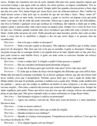 usava,. Sempre me considerei um cara de sorte. Quando olho para trás, penso naqueles rapazes que
cresceram comigo e que agora estão na cadeia, em várias prisões, ou lugares semelhantes. Tive as
mesmas chances que eles, mas não me perdi. Sempre pulei fora quando estavam prestes a fazer algo
que não era certo. Tive muitas brigas por causa disso, pois me achavam medroso. Mas é melhor ter
medo dessas coisas e lutar pelo que se acredita do que dar um chute e dizer: “Bem, vamos lá!”
Porque, mais cedo ou mais tarde, invariavelmente, a gente se envolve em alguma coisa que pode
meter você numa vida de onde não pode retroceder. Dizem que a gente pode sair das dificuldades,
mas fica-se fichado e qualquer coisa que aconteça na vizinhança, não importa a idade que se tenha,
pegam a gente e querem saber onde estava nesta ou naquela noite. Sempre tive a sorte de ficar livre
de tudo isso. Portanto, quando examino tudo, devo reconhecer que tenho tido sorte e projeto isso no
futuro. Ainda tenho um pouco de sorte. Tenho passado por maus bocados, porém, mais cedo ou mais
tarde, a coisa tem de se equilibrar e chegará o dia em que sairei daqui e as pessoas nem me
reconhecerão.
DOUTORA: — Isto evita que o senhor se desespere?
PACIENTE: — Nada evita que a gente se desespere. Não importa o equilíbrio que se tenha, somos
passíveis de desespero. Mas direi que isto evita que eu sucumba. A gente se desespera. Chega-se a
um ponto em que não se consegue dormir e em seguida tem-se de lutar. Quanto mais se luta, pior fica,
pois pode tornar-se uma batalha física. A gente sua tanto como se estivesse fazendo um esforço
físico, mas é tudo mental.
DOUTORA: — Como o senhor luta? A religião o ajuda? Certas pessoas o ajudam?
PACIENTE: — Não me considero um homem particularmente religioso.
DOUTORA: — O que lhe dá forças para agir assim há vinte anos? Já faz vinte anos, não?
PACIENTE: — É! Acho que as fontes de força vêm de ângulos tão diferentes que seria difícil dizer.
Minha mãe tem uma fé constante e profunda. Se eu fizesse qualquer esforço, que não um esforço total
nesse sentido, creio que a desapontaria. Portanto, posso dizer que é com a ajuda de minha mãe.
Minha mulher tem uma fé profunda, portanto é também com a ajuda dela. Minhas irmãs também têm
me ajudado — parece que são sempre as mulheres na família as mais religiosas, e as mais sinceras
em suas orações... Para mim, a maioria das pessoas que rezam está pedindo alguma coisa. Sempre fui
muito orgulhoso para pedir. Penso que talvez seja por isso que não consigo colocar um sentimento
pleno no que digo aqui. Não posso expandir todos os meus sentimentos ao longo destas linhas.
DOUTORA: — Sua formação religiosa é católica ou protestante?
PACIENTE: — Agora sou católico, converti-me. Meus pais eram um batista e o outro metodista.
Davam-se bem.
DOUTORA: — Como se tornou católico?
PACIENTE: — Combinava mais com a ideia que eu tinha da religião.
DOUTORA: — Quando aconteceu essa mudança?
PACIENTE: — Quando as crianças eram pequenas. Frequentavam escolas católicas. Creio que foi
no começo da década de 1950.
DOUTORA: — Teve alguma ligação com sua doença?
 