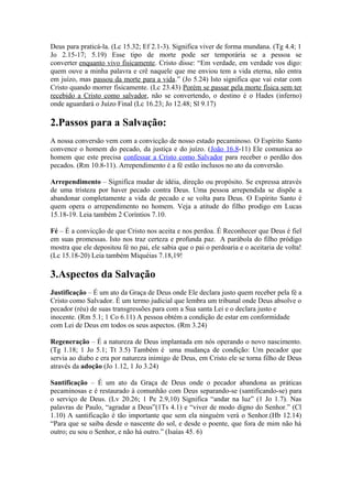 Deus para praticá-la. (Lc 15.32; Ef 2.1-3). Significa viver de forma mundana. (Tg 4.4; 1
Jo 2.15-17; 5.19) Esse tipo de morte pode ser temporária se a pessoa se
converter enquanto vivo fisicamente. Cristo disse: “Em verdade, em verdade vos digo:
quem ouve a minha palavra e crê naquele que me enviou tem a vida eterna, não entra
em juízo, mas passou da morte para a vida.” (Jo 5.24) Isto significa que vai estar com
Cristo quando morrer fisicamente. (Lc 23.43) Porém se passar pela morte física sem ter
recebido a Cristo como salvador, não se convertendo, o destino é o Hades (inferno)
onde aguardará o Juízo Final (Lc 16.23; Jo 12.48; Sl 9.17)
2.Passos para a Salvação:
A nossa conversão vem com a convicção de nosso estado pecaminoso. O Espírito Santo
convence o homem do pecado, da justiça e do juízo. (João 16.8-11) Ele comunica ao
homem que este precisa confessar a Cristo como Salvador para receber o perdão dos
pecados. (Rm 10.8-11). Arrependimento é a fé estão inclusos no ato da conversão.
Arrependimento – Significa mudar de idéia, direção ou propósito. Se expressa através
de uma tristeza por haver pecado contra Deus. Uma pessoa arrependida se dispõe a
abandonar completamente a vida de pecado e se volta para Deus. O Espírito Santo é
quem opera o arrependimento no homem. Veja a atitude do filho prodigo em Lucas
15.18-19. Leia também 2 Coríntios 7.10.
Fé – É a convicção de que Cristo nos aceita e nos perdoa. É Reconhecer que Deus é fiel
em suas promessas. Isto nos traz certeza e profunda paz. A parábola do filho pródigo
mostra que ele depositou fé no pai, ele sabia que o pai o perdoaria e o aceitaria de volta!
(Lc 15.18-20) Leia também Miquéias 7.18,19!
3.Aspectos da Salvação
Justificação – É um ato da Graça de Deus onde Ele declara justo quem receber pela fé a
Cristo como Salvador. É um termo judicial que lembra um tribunal onde Deus absolve o
pecador (réu) de suas transgressões para com a Sua santa Lei e o declara justo e
inocente. (Rm 5.1; 1 Co 6.11) A pessoa obtém a condição de estar em conformidade
com Lei de Deus em todos os seus aspectos. (Rm 3.24)
Regeneração – É a natureza de Deus implantada em nós operando o novo nascimento.
(Tg 1.18; 1 Jo 5.1; Tt 3.5) Também é uma mudança de condição: Um pecador que
servia ao diabo e era por natureza inimigo de Deus, em Cristo ele se torna filho de Deus
através da adoção (Jo 1.12, 1 Jo 3.24)
Santificação – É um ato da Graça de Deus onde o pecador abandona as práticas
pecaminosas e é restaurado à comunhão com Deus separando-se (santificando-se) para
o serviço de Deus. (Lv 20.26; 1 Pe 2.9,10) Significa “andar na luz” (1 Jo 1.7). Nas
palavras de Paulo, “agradar a Deus”(1Ts 4.1) e “viver de modo digno do Senhor.” (Cl
1.10) A santificação é tão importante que sem ela ninguém verá o Senhor.(Hb 12.14)
“Para que se saiba desde o nascente do sol, e desde o poente, que fora de mim não há
outro; eu sou o Senhor, e não há outro.” (Isaías 45. 6)
 