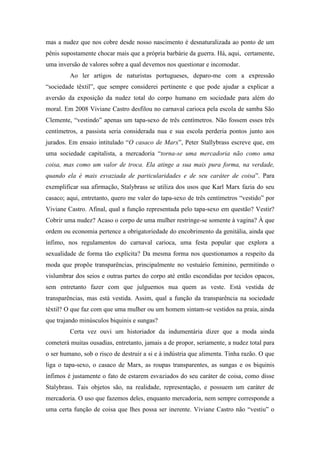 mas a nudez que nos cobre desde nosso nascimento é desnaturalizada ao ponto de um
pênis supostamente chocar mais que a própria barbárie da guerra. Há, aqui, certamente,
uma inversão de valores sobre a qual devemos nos questionar e incomodar.
Ao ler artigos de naturistas portugueses, deparo-me com a expressão
“sociedade têxtil”, que sempre considerei pertinente e que pode ajudar a explicar a
aversão da exposição da nudez total do corpo humano em sociedade para além do
moral. Em 2008 Viviane Castro desfilou no carnaval carioca pela escola de samba São
Clemente, “vestindo” apenas um tapa-sexo de três centímetros. Não fossem esses três
centímetros, a passista seria considerada nua e sua escola perderia pontos junto aos
jurados. Em ensaio intitulado “O casaco de Marx”, Peter Stallybrass escreve que, em
uma sociedade capitalista, a mercadoria “torna-se uma mercadoria não como uma
coisa, mas como um valor de troca. Ela atinge a sua mais pura forma, na verdade,
quando ela é mais esvaziada de particularidades e de seu caráter de coisa”. Para
exemplificar sua afirmação, Stalybrass se utiliza dos usos que Karl Marx fazia do seu
casaco; aqui, entretanto, quero me valer do tapa-sexo de três centímetros “vestido” por
Viviane Castro. Afinal, qual a função representada pelo tapa-sexo em questão? Vestir?
Cobrir uma nudez? Acaso o corpo de uma mulher restringe-se somente à vagina? À que
ordem ou economia pertence a obrigatoriedade do encobrimento da genitália, ainda que
ínfimo, nos regulamentos do carnaval carioca, uma festa popular que explora a
sexualidade de forma tão explícita? Da mesma forma nos questionamos a respeito da
moda que propõe transparências, principalmente no vestuário feminino, permitindo o
vislumbrar dos seios e outras partes do corpo até então escondidas por tecidos opacos,
sem entretanto fazer com que julguemos nua quem as veste. Está vestida de
transparências, mas está vestida. Assim, qual a função da transparência na sociedade
têxtil? O que faz com que uma mulher ou um homem sintam-se vestidos na praia, ainda
que trajando minúsculos biquinis e sungas?
Certa vez ouvi um historiador da indumentária dizer que a moda ainda
cometerá muitas ousadias, entretanto, jamais a de propor, seriamente, a nudez total para
o ser humano, sob o risco de destruir a si e à indústria que alimenta. Tinha razão. O que
liga o tapa-sexo, o casaco de Marx, as roupas transparentes, as sungas e os biquinis
ínfimos é justamente o fato de estarem esvaziados do seu caráter de coisa, como disse
Stalybrass. Tais objetos são, na realidade, representação, e possuem um caráter de
mercadoria. O uso que fazemos deles, enquanto mercadoria, nem sempre corresponde a
uma certa função de coisa que lhes possa ser inerente. Viviane Castro não “vestiu” o
 