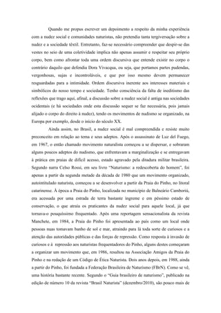 Quando me propus escrever um depoimento a respeito da minha experiência
com a nudez social e comunidades naturistas, não pretendia tanta tergiversação sobre a
nudez e a sociedade têxtil. Entretanto, faz-se necessário compreender que despir-se das
vestes no seio de uma coletividade implica não apenas assumir e respeitar seu próprio
corpo, bem como afrontar toda uma ordem discursiva que entende existir no corpo o
contrário daquilo que defendia Dora Vivacqua, ou seja, que portamos partes pudendas,
vergonhosas, sujas e incontroláveis, e que por isso mesmo devem permanecer
resguardadas para a intimidade. Ordem discursiva inerente aos interesses materiais e
simbólicos do nosso tempo e sociedade. Tenho consciência da falta de ineditismo das
reflexões que trago aqui, afinal, a discussão sobre a nudez social é antiga nas sociedades
ocidentais (e há sociedades onde esta discussão sequer se faz necessária, pois jamais
alijado o corpo do direito à nudez), tendo os movimentos de nudismo se organizado, na
Europa por exemplo, desde o início do século XX.
Ainda assim, no Brasil, a nudez social é mal compreendida e resiste muito
preconceito em relação ao tema e seus adeptos. Após o assassinato de Luz del Fuego,
em 1967, o então chamado movimento naturalista começou a se dispersar, e sobraram
alguns poucos adeptos do nudismo, que enfrentavam a marginalização e se entregavam
à prática em praias de difícil acesso, estado agravado pela ditadura militar brasileira.
Segundo narra Celso Rossi, em seu livro “Naturismo: a redescoberta do homem”, foi
apenas a partir da segunda metade da década de 1980 que um movimento organizado,
autointitulado naturista, começou a se desenvolver a partir da Praia do Pinho, no litoral
catarinense. À época a Praia do Pinho, localizada no município de Balneário Camboriú,
era acessada por uma estrada de terra bastante íngreme e em péssimo estado de
conservação, o que atraía os praticantes da nudez social para aquele local, já que
tornava-o pouquíssimo frequentado. Após uma reportagem sensacionalista da revista
Manchete, em 1984, a Praia do Pinho foi apresentada ao país como um local onde
pessoas nuas tomavam banho de sol e mar, atraindo para lá toda sorte de curiosos e a
atenção das autoridades públicas e das forças de repressão. Como resposta à invasão de
curiosos e à repressão aos naturistas frequentadores do Pinho, alguns destes começaram
a organizar um movimento que, em 1986, resultou na Associação Amigos da Praia do
Pinho e na redação de um Código de Ética Naturista. Dois anos depois, em 1988, ainda
a partir do Pinho, foi fundada a Federação Brasileira de Naturismo (FBrN). Como se vê,
uma história bastante recente. Segundo o “Guia brasileiro de naturismo”, publicado na
edição de número 10 da revista “Brasil Naturista” (dezembro/2010), são pouco mais de
 