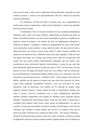 vinte as áreas onde a nudez social é legalmente institucionalizada e praticada em todo
território nacional, e estima-se em aproximadamente 300 mil o número de naturistas
brasileiros declarados.
Foi justamente na Praia do Pinho, há poucos anos, que, acompanhado de
minha esposa, passei a experienciar a nudez social. Experiência e vivência que pretendo
brevemente discutir agora.
Considerando o fato de vivermos inseridos em uma sociedade profundamente
hedonista, onde o culto a um corpo “perfeito”, padronizado nos discursos da moda, da
mídia e da medicina estética, leva uma imensa quantidade de pessoas às academias de
ginástica, mesas de cirurgia e aos balcões das lojas de sumprimentos alimentares e
inibidores de apetite, o imaginário a respeito da geografização do nosso corpo muitas
vezes potencializa nossas neuroses e nosso medo da nudez. Ou seja, além de toda a
ordem discursiva que procura cercear nosso direito à nudez, tememos também nos
despir por nos acharmos feios e disformes. Que nossa nudez agredirá o olhar do outro
não apenas pela nudez em si mesma, mas porque nosso corpo nú, em particular, não
condiz com uma norma estética, arbitrariamente idealizada, mas que muitas vezes
reconhecemos como socialmente legítima. Internalizamos a crença de que estar fora
desta idealização agride não apenas ao olhar que busca o “belo” em meu corpo, mas que
permite ao outro me julgar não apenas como feio, mas também como um desleixado,
por ter permitido que a indisciplina moldasse minhas carnes, ou, e ainda pior, como um
fracassado, já que não perseverei no “cuidado de mim”. Assim, despir-se das vestes em
público significa ato não apenas de ruptura com uma moral que encontra em nossos
corpos partes pudendas, naturalmente obscenas, e por isso necessárias de serem
encobertas, como já discutimos, mas também ato de assunção do próprio corpo
enquanto estrutura integral e natural, apesar de todas as interferências culturais que
sobre si recaem. Conviver socialmente com o corpo completamente descoberto
significa, também, compreender uma mudaça de valoração social. Enquanto sujeitos
múltiplos, continuaremos representando papeis, ainda que nús; porém, o fetiche que a
sociedade têxtil imprime sobre nossos corpos através da indumentária e do jogo de
esconder e revelar que esta estimula, na prática da nudez social dá lugar a outro nível de
valoração, que considera o sujeito naquilo que este diz e na maneira como age no
interior do grupo. Persistem com a prática da nudez social – não sejamos românticos –
camadas de preconceito para consigo e para com o outro; entretanto, a primeira camada
de julgamento social que tecemos quando avistamos alguém trajado com sua fantasia no
 