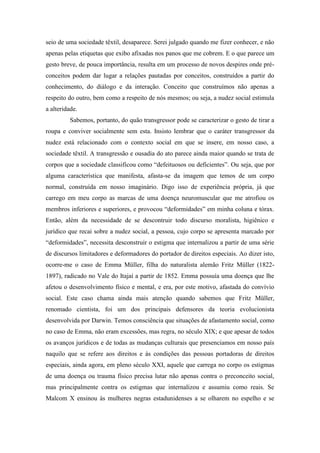 seio de uma sociedade têxtil, desaparece. Serei julgado quando me fizer conhecer, e não
apenas pelas etiquetas que exibo afixadas nos panos que me cobrem. E o que parece um
gesto breve, de pouca importância, resulta em um processo de novos despires onde pré-
conceitos podem dar lugar a relações pautadas por conceitos, construídos a partir do
conhecimento, do diálogo e da interação. Conceito que construímos não apenas a
respeito do outro, bem como a respeito de nós mesmos; ou seja, a nudez social estimula
a alteridade.
Sabemos, portanto, do quão transgressor pode se caracterizar o gesto de tirar a
roupa e conviver socialmente sem esta. Insisto lembrar que o caráter transgressor da
nudez está relacionado com o contexto social em que se insere, em nosso caso, a
sociedade têxtil. A transgressão e ousadia do ato parece ainda maior quando se trata de
corpos que a sociedade classificou como “defeituosos ou deficientes”. Ou seja, que por
alguma característica que manifesta, afasta-se da imagem que temos de um corpo
normal, construída em nosso imaginário. Digo isso de experiência própria, já que
carrego em meu corpo as marcas de uma doença neuromuscular que me atrofiou os
membros inferiores e superiores, e provocou “deformidades” em minha coluna e tórax.
Então, além da necessidade de se descontruir todo discurso moralista, higiênico e
jurídico que recai sobre a nudez social, a pessoa, cujo corpo se apresenta marcado por
“deformidades”, necessita desconstruir o estigma que internalizou a partir de uma série
de discursos limitadores e deformadores do portador de direitos especiais. Ao dizer isto,
ocorre-me o caso de Emma Müller, filha do naturalista alemão Fritz Müller (1822-
1897), radicado no Vale do Itajaí a partir de 1852. Emma possuía uma doença que lhe
afetou o desenvolvimento físico e mental, e era, por este motivo, afastada do convívio
social. Este caso chama ainda mais atenção quando sabemos que Fritz Müller,
renomado cientista, foi um dos principais defensores da teoria evolucionista
desenvolvida por Darwin. Temos consciência que situações de afastamento social, como
no caso de Emma, não eram excessões, mas regra, no século XIX; e que apesar de todos
os avanços jurídicos e de todas as mudanças culturais que presenciamos em nosso país
naquilo que se refere aos direitos e às condições das pessoas portadoras de direitos
especiais, ainda agora, em pleno século XXI, aquele que carrega no corpo os estigmas
de uma doença ou trauma físico precisa lutar não apenas contra o preconceito social,
mas principalmente contra os estigmas que internalizou e assumiu como reais. Se
Malcom X ensinou às mulheres negras estadunidenses a se olharem no espelho e se
 