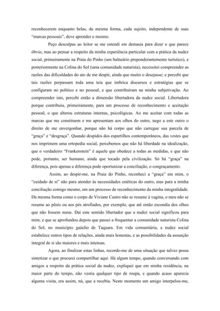 reconhecerem enquanto belas, da mesma forma, cada sujeito, independente de suas
“marcas pessoais”, deve aprender o mesmo.
Peço desculpas ao leitor se me estendi em demasia para dizer o que parece
óbvio, mas ao pensar a respeito da minha experiência particular com a prática da nudez
social, primeiramente na Praia do Pinho (um balneário preponderantemente turístico), e
posteriormente na Colina do Sol (uma comunidade naturista), necessitei compreender as
razões das dificuldades do ato de me despir, ainda que muito o desejasse; e percebi que
tais razões perpassam toda uma teia que imbrica discursos e estratégias que se
configuram no político e no pessoal, e que contribuíram na minha subjetivação. Ao
compreender isto, percebi então a dimensão libertadora da nudez social. Libertadora
porque contribuiu, primeiramente, para um processo de reconhecimento e aceitação
pessoal, o que alterou estruturas internas, psicológicas. Ao me aceitar com todas as
marcas que me constituem e me apresentam aos olhos do outro, nego a este outro o
direito de me envergonhar, porque não há corpo que não carregue sua parcela de
“graça” e “desgraça”. Quando despidos dos espartilhos contemporâneos, das vestes que
nos imprimem uma ortopedia social, percebemos que não há liberdade na idealização,
que o verdadeiro “Frankenstein” é aquele que obedece a todas as medidas, e que não
pode, portanto, ser humano, ainda que tocado pela civilização. Só há “graça” na
diferença, pois apenas a diferença pode oportunizar a conciliação, o congraçamento.
Assim, ao despir-me, na Praia do Pinho, reconheci a “graça” em mim, o
“cuidado de si” não para atender às necessidades estéticas do outro, mas para a minha
conciliação comigo mesmo, em um processo de reconhecimento da minha integralidade.
Da mesma forma como o corpo de Viviane Castro não se resume à vagina, o meu não se
resume ao pênis ou aos pés atrofiados, por exemplo, que até então escondia dos olhos
que não fossem meus. Daí este sentido libertador que a nudez social significou para
mim, e que se aprofundou depois que passei a frequentar a comunidade naturista Colina
do Sol, no município gaúcho de Taquara. Em vida comunitária, a nudez social
estabelece outros tipos de relações, ainda mais honestas, e as possibilidades da assunção
integral de si são maiores e mais intensas.
Agora, ao finalizar estas linhas, recordo-me de uma situação que talvez possa
sintetizar o que procurei compartilhar aqui. Há algum tempo, quando conversando com
amigos a respeito da prática social da nudez, expliquei que em minha residência, na
maior parte do tempo, não vestia qualquer tipo de roupa, e quando acaso aparecia
alguma visita, era assim, nú, que a recebia. Neste momento um amigo interpelou-me,
 