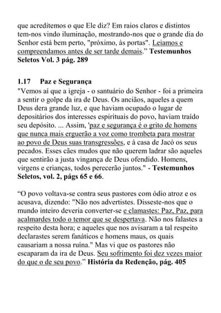 que acreditemos o que Ele diz? Em raios claros e distintos
tem-nos vindo iluminação, mostrando-nos que o grande dia do
Senhor está bem perto, "próximo, às portas". Leiamos e
compreendamos antes de ser tarde demais.” Testemunhos
Seletos Vol. 3 pág. 289
1.17 Paz e Segurança
"Vemos aí que a igreja - o santuário do Senhor - foi a primeira
a sentir o golpe da ira de Deus. Os anciãos, aqueles a quem
Deus dera grande luz, e que haviam ocupado o lugar de
depositários dos interesses espirituais do povo, haviam traído
seu depósito. ... Assim, 'paz e segurança é o grito de homens
que nunca mais erguerão a voz como trombeta para mostrar
ao povo de Deus suas transgressões, e à casa de Jacó os seus
pecados. Esses cães mudos que não querem ladrar são aqueles
que sentirão a justa vingança de Deus ofendido. Homens,
virgens e crianças, todos perecerão juntos." - Testemunhos
Seletos, vol. 2, págs 65 e 66.
“O povo voltava-se contra seus pastores com ódio atroz e os
acusava, dizendo: "Não nos advertistes. Disseste-nos que o
mundo inteiro deveria converter-se e clamastes: Paz, Paz, para
acalmardes todo o temor que se despertava. Não nos falastes a
respeito desta hora; e aqueles que nos avisaram a tal respeito
declarastes serem fanáticos e homens maus, os quais
causariam a nossa ruína." Mas vi que os pastores não
escaparam da ira de Deus. Seu sofrimento foi dez vezes maior
do que o de seu povo.” História da Redenção, pág. 405
 