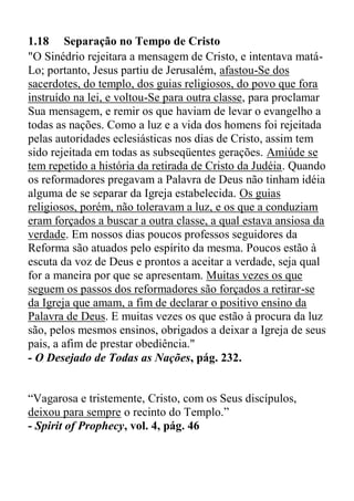 1.18 Separação no Tempo de Cristo
"O Sinédrio rejeitara a mensagem de Cristo, e intentava matá-
Lo; portanto, Jesus partiu de Jerusalém, afastou-Se dos
sacerdotes, do templo, dos guias religiosos, do povo que fora
instruído na lei, e voltou-Se para outra classe, para proclamar
Sua mensagem, e remir os que haviam de levar o evangelho a
todas as nações. Como a luz e a vida dos homens foi rejeitada
pelas autoridades eclesiásticas nos dias de Cristo, assim tem
sido rejeitada em todas as subseqüentes gerações. Amiúde se
tem repetido a história da retirada de Cristo da Judéia. Quando
os reformadores pregavam a Palavra de Deus não tinham idéia
alguma de se separar da Igreja estabelecida. Os guias
religiosos, porém, não toleravam a luz, e os que a conduziam
eram forçados a buscar a outra classe, a qual estava ansiosa da
verdade. Em nossos dias poucos professos seguidores da
Reforma são atuados pelo espírito da mesma. Poucos estão à
escuta da voz de Deus e prontos a aceitar a verdade, seja qual
for a maneira por que se apresentam. Muitas vezes os que
seguem os passos dos reformadores são forçados a retirar-se
da Igreja que amam, a fim de declarar o positivo ensino da
Palavra de Deus. E muitas vezes os que estão à procura da luz
são, pelos mesmos ensinos, obrigados a deixar a Igreja de seus
pais, a afim de prestar obediência."
- O Desejado de Todas as Nações, pág. 232.
“Vagarosa e tristemente, Cristo, com os Seus discípulos,
deixou para sempre o recinto do Templo.”
- Spirit of Prophecy, vol. 4, pág. 46
 