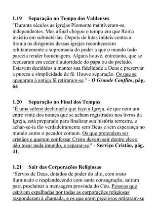 1.19 Separação no Tempo dos Valdenses
"Durante séculos as igrejas Piomonte mantiveram-se
independentes. Mas afinal chegou o tempo em que Roma
insistiu em submetê-las. Depois de lutas inúteis contra a
tirania os dirigentes dessas igrejas reconheceram
relutantemente a supremacia do poder a que o mundo todo
parecia render homenagem. Alguns houve, entretanto, que se
recusaram em ceder à autoridade do papa ou do prelado.
Estavam decididos a manter sua fidelidade a Deus e preservar
a pureza e simplicidade de fé. Houve separação. Os que se
apegaram à antiga fé retiraram-se." - O Grande Conflito, pág.
64
1.20 Separação no Final dos Tempos
"É uma solene declaração que faço à Igreja, de que nem um
entre vinte dos nomes que se acham registrados nos livros da
Igreja, está preparado para finalizar sua história terrestre, e
achar-se-ia tão verdadeiramente sem Deus e sem esperança no
mundo como o pecador comum. Os que pretendem ser
cristãos e querem confessar Cristo devem sair dentre eles e
não tocar nada imundo, e separar-se." - Serviço Cristão, pág.
41.
1.21 Sair das Corporações Religiosas
"Servos de Deus, dotados de poder do alto, com rosto
iluminado e resplandecendo com santa consagração, saíram
para proclamar a mensagem provinda do Céu. Pessoas que
estavam espalhadas por todas as corporações religiosas
responderam à chamada, e os que eram preciosos retiraram-se
 