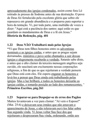 apressadamente das igrejas condenadas, assim como fora Ló
retirado às pressas de Sodoma antes de sua destruição. O povo
de Deus foi fortalecido pela excelente glória que sobre ele
repousava em grande abundância e o preparou para suportar a
hora da tentação. Vi, por toda parte, uma multidão de vozes a
dizer: "Aqui está a paciência dos santos: aqui estão os que
guardam os mandamentos de Deus e a fé em Jesus."
História da Redenção, pág. 401
1.22 Deus NÃO Trabalhará mais pelas Igrejas
“Vi que Deus tem filhos honestos entre os adventistas
nominais e as igrejas caídas, e antes que as pragas sejam
derramadas, ministros e povo serão chamados a sair dessas
igrejas e alegremente receberão a verdade. Satanás sabe disto,
e antes que o alto clamor da terceira mensagem angélica seja
ouvido, ele suscitará um excitamento nessas corporações
religiosas, a fim de que os que rejeitaram a verdade pensem
que Deus está com eles. Ele espera enganar os honestos e
levá-los a pensar que Deus ainda está trabalhando pelas
igrejas. Mas a luz brilhará, e todos os honestos deixarão as
igrejas caídas, e tomarão posição ao lado dos remanescentes.”
Primeiros Escritos, pág.261
1.23 Separar-se para Despojar-se de erros dos Pagãos
Muitos levantavam a voz para clamar: "Aí vem o Esposo!"
(Mat. 25:6) e deixavam seus irmãos que não amavam o
aparecimento de Jesus, e não toleravam ouvi-los falar sobre
Sua segunda vinda. Vi Jesus voltar Sua face dos que
rejeitaram e desprezaram Sua vinda, ordenando, então aos
 