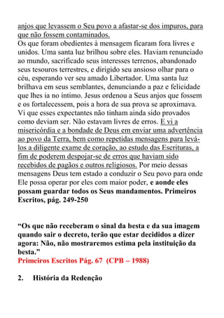 anjos que levassem o Seu povo a afastar-se dos impuros, para
que não fossem contaminados.
Os que foram obedientes à mensagem ficaram fora livres e
unidos. Uma santa luz brilhou sobre eles. Haviam renunciado
ao mundo, sacrificado seus interesses terrenos, abandonado
seus tesouros terrestres, e dirigido seu ansioso olhar para o
céu, esperando ver seu amado Libertador. Uma santa luz
brilhava em seus semblantes, denunciando a paz e felicidade
que lhes ia no íntimo. Jesus ordenou a Seus anjos que fossem
e os fortalecessem, pois a hora de sua prova se aproximava.
Vi que esses expectantes não tinham ainda sido provados
como deviam ser. Não estavam livres de erros. E vi a
misericórdia e a bondade de Deus em enviar uma advertência
ao povo da Terra, bem como repetidas mensagens para levá-
los a diligente exame de coração, ao estudo das Escrituras, a
fim de poderem despojar-se de erros que haviam sido
recebidos de pagãos e outros religiosos. Por meio dessas
mensagens Deus tem estado a conduzir o Seu povo para onde
Ele possa operar por eles com maior poder, e aonde eles
possam guardar todos os Seus mandamentos. Primeiros
Escritos, pág. 249-250
“Os que não receberam o sinal da besta e da sua imagem
quando sair o decreto, terão que estar decididos a dizer
agora: Não, não mostraremos estima pela instituição da
besta.”
Primeiros Escritos Pág. 67 (CPB – 1988)
2. História da Redenção
 