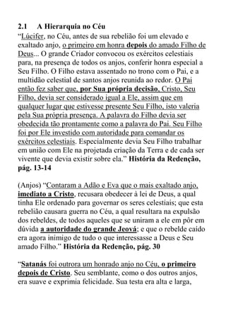 2.1 A Hierarquia no Céu
“Lúcifer, no Céu, antes de sua rebelião foi um elevado e
exaltado anjo, o primeiro em honra depois do amado Filho de
Deus... O grande Criador convocou os exércitos celestiais
para, na presença de todos os anjos, conferir honra especial a
Seu Filho. O Filho estava assentado no trono com o Pai, e a
multidão celestial de santos anjos reunida ao redor. O Pai
então fez saber que, por Sua própria decisão, Cristo, Seu
Filho, devia ser considerado igual a Ele, assim que em
qualquer lugar que estivesse presente Seu Filho, isto valeria
pela Sua própria presença. A palavra do Filho devia ser
obedecida tão prontamente como a palavra do Pai. Seu Filho
foi por Ele investido com autoridade para comandar os
exércitos celestiais. Especialmente devia Seu Filho trabalhar
em união com Ele na projetada criação da Terra e de cada ser
vivente que devia existir sobre ela.” História da Redenção,
pág. 13-14
(Anjos) “Contaram a Adão e Eva que o mais exaltado anjo,
imediato a Cristo, recusara obedecer à lei de Deus, a qual
tinha Ele ordenado para governar os seres celestiais; que esta
rebelião causara guerra no Céu, a qual resultara na expulsão
dos rebeldes, de todos aqueles que se uniram a ele em pôr em
dúvida a autoridade do grande Jeová; e que o rebelde caído
era agora inimigo de tudo o que interessasse a Deus e Seu
amado Filho.” História da Redenção, pág. 30
“Satanás foi outrora um honrado anjo no Céu, o primeiro
depois de Cristo. Seu semblante, como o dos outros anjos,
era suave e exprimia felicidade. Sua testa era alta e larga,
 