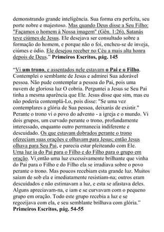 demonstrando grande inteligência. Sua forma era perfeita, seu
porte nobre e majestoso. Mas quando Deus disse a Seu Filho:
"Façamos o homem à Nossa imagem" (Gên. 1:26), Satanás
teve ciúmes de Jesus. Ele desejava ser consultado sobre a
formação do homem, e porque não o foi, encheu-se de inveja,
ciúmes e ódio. Ele desejou receber no Céu a mais alta honra
depois de Deus.” Primeiros Escritos, pág. 145
“Vi um trono, e assentados nele estavam o Pai e o Filho.
Contemplei o semblante de Jesus e admirei Sua adorável
pessoa. Não pude contemplar a pessoa do Pai, pois uma
nuvem de gloriosa luz O cobria. Perguntei a Jesus se Seu Pai
tinha a mesma aparência que Ele. Jesus disse que sim, mas eu
não poderia contemplá-Lo, pois disse: "Se uma vez
contemplares a glória de Sua pessoa, deixarás de existir."
Perante o trono vi o povo do advento - a igreja e o mundo. Vi
dois grupos, um curvado perante o trono, profundamente
interessado, enquanto outro permanecia indiferente e
descuidado. Os que estavam dobrados perante o trono
ofereciam suas orações e olhavam para Jesus; então Jesus
olhava para Seu Pai, e parecia estar pleiteando com Ele.
Uma luz ia do Pai para o Filho e do Filho para o grupo em
oração. Vi então uma luz excessivamente brilhante que vinha
do Pai para o Filho e do Filho ela se irradiava sobre o povo
perante o trono. Mas poucos recebiam esta grande luz. Muitos
saíam de sob ela e imediatamente resistiam-na; outros eram
descuidados e não estimavam a luz, e esta se afastava deles.
Alguns apreciavam-na, e iam e se curvavam com o pequeno
grupo em oração. Todo este grupo recebia a luz e se
regozijava com ela, e seu semblante brilhava com glória.”
Primeiros Escritos, pág. 54-55
 